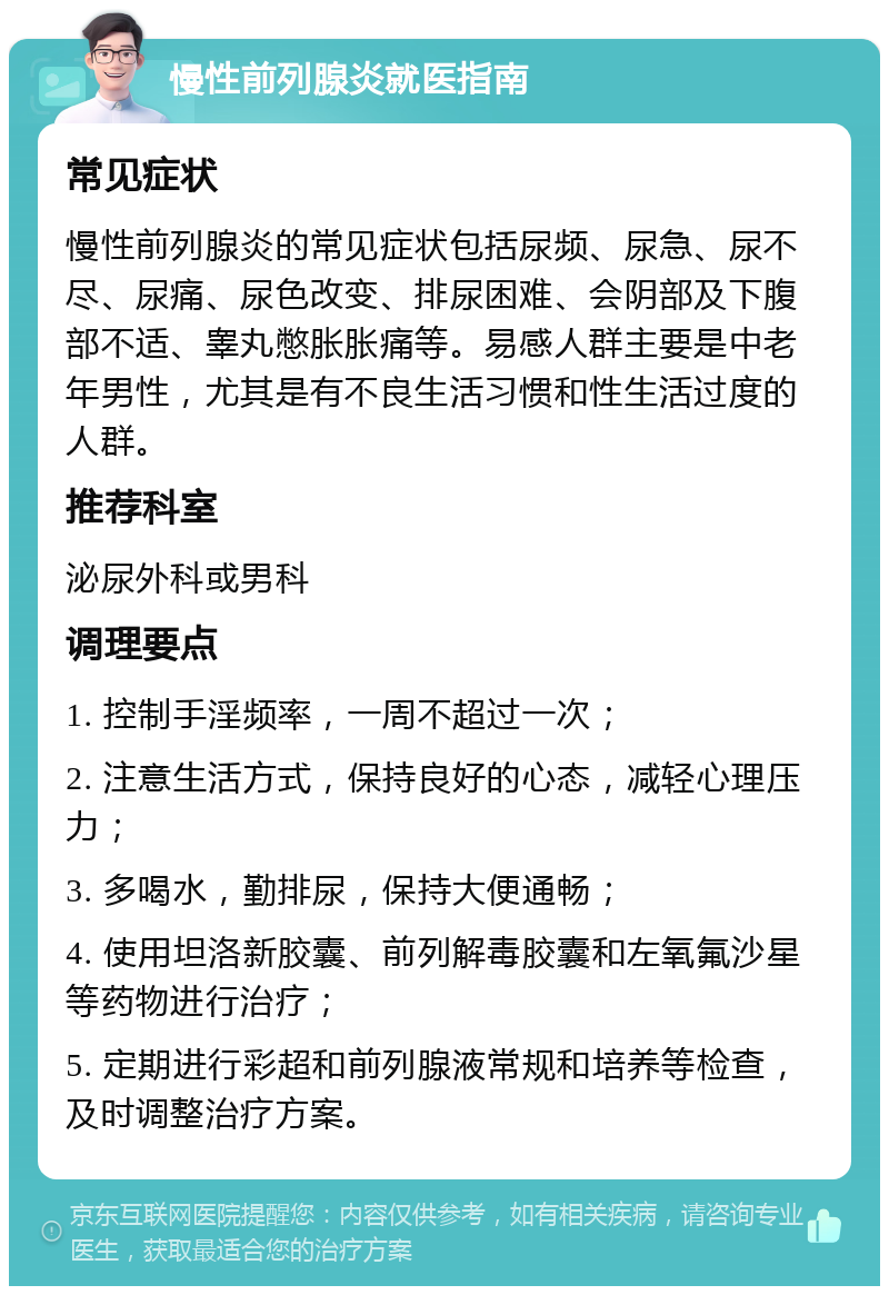 慢性前列腺炎就医指南 常见症状 慢性前列腺炎的常见症状包括尿频、尿急、尿不尽、尿痛、尿色改变、排尿困难、会阴部及下腹部不适、睾丸憋胀胀痛等。易感人群主要是中老年男性，尤其是有不良生活习惯和性生活过度的人群。 推荐科室 泌尿外科或男科 调理要点 1. 控制手淫频率，一周不超过一次； 2. 注意生活方式，保持良好的心态，减轻心理压力； 3. 多喝水，勤排尿，保持大便通畅； 4. 使用坦洛新胶囊、前列解毒胶囊和左氧氟沙星等药物进行治疗； 5. 定期进行彩超和前列腺液常规和培养等检查，及时调整治疗方案。