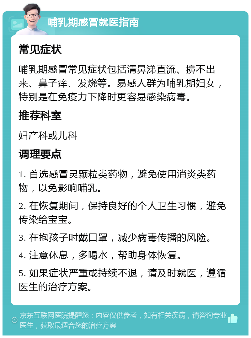 哺乳期感冒就医指南 常见症状 哺乳期感冒常见症状包括清鼻涕直流、擤不出来、鼻子痒、发烧等。易感人群为哺乳期妇女，特别是在免疫力下降时更容易感染病毒。 推荐科室 妇产科或儿科 调理要点 1. 首选感冒灵颗粒类药物，避免使用消炎类药物，以免影响哺乳。 2. 在恢复期间，保持良好的个人卫生习惯，避免传染给宝宝。 3. 在抱孩子时戴口罩，减少病毒传播的风险。 4. 注意休息，多喝水，帮助身体恢复。 5. 如果症状严重或持续不退，请及时就医，遵循医生的治疗方案。