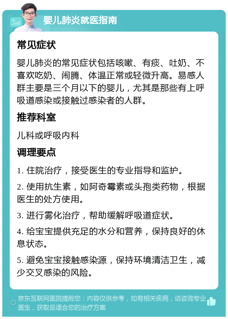 婴儿肺炎就医指南 常见症状 婴儿肺炎的常见症状包括咳嗽、有痰、吐奶、不喜欢吃奶、闹腾、体温正常或轻微升高。易感人群主要是三个月以下的婴儿，尤其是那些有上呼吸道感染或接触过感染者的人群。 推荐科室 儿科或呼吸内科 调理要点 1. 住院治疗，接受医生的专业指导和监护。 2. 使用抗生素，如阿奇霉素或头孢类药物，根据医生的处方使用。 3. 进行雾化治疗，帮助缓解呼吸道症状。 4. 给宝宝提供充足的水分和营养，保持良好的休息状态。 5. 避免宝宝接触感染源，保持环境清洁卫生，减少交叉感染的风险。