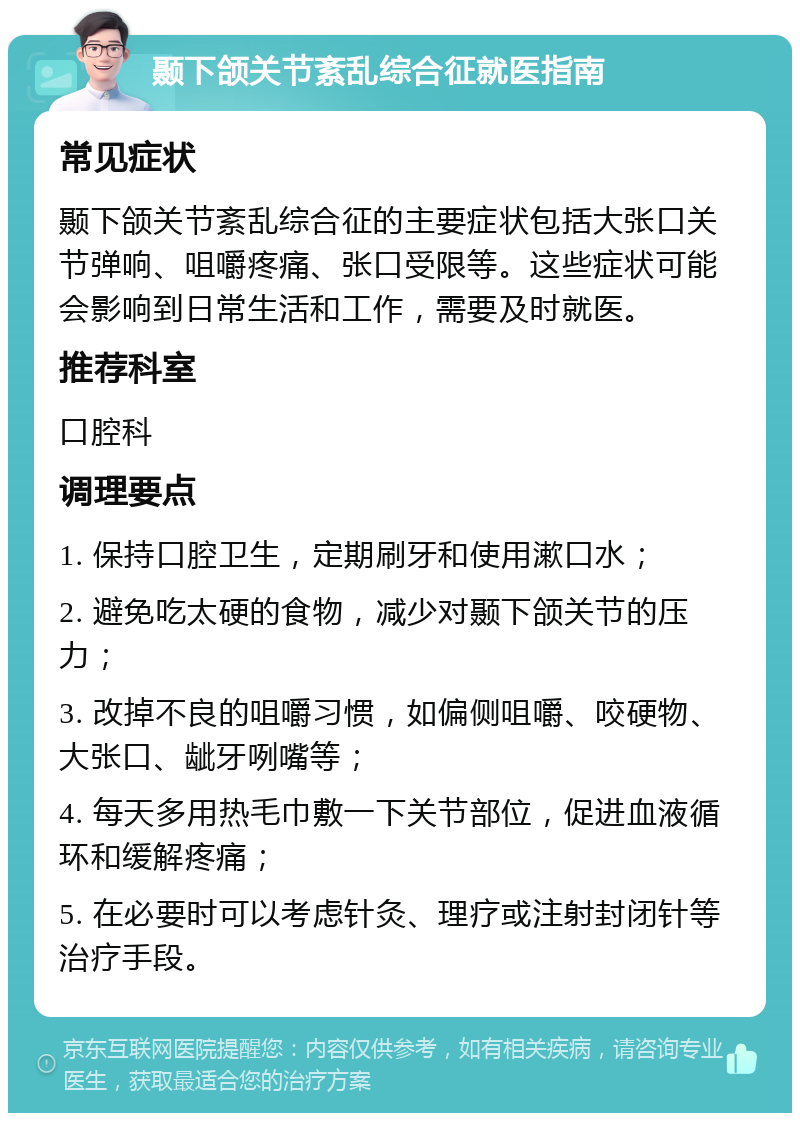 颞下颌关节紊乱综合征就医指南 常见症状 颞下颌关节紊乱综合征的主要症状包括大张口关节弹响、咀嚼疼痛、张口受限等。这些症状可能会影响到日常生活和工作，需要及时就医。 推荐科室 口腔科 调理要点 1. 保持口腔卫生，定期刷牙和使用漱口水； 2. 避免吃太硬的食物，减少对颞下颌关节的压力； 3. 改掉不良的咀嚼习惯，如偏侧咀嚼、咬硬物、大张口、龇牙咧嘴等； 4. 每天多用热毛巾敷一下关节部位，促进血液循环和缓解疼痛； 5. 在必要时可以考虑针灸、理疗或注射封闭针等治疗手段。