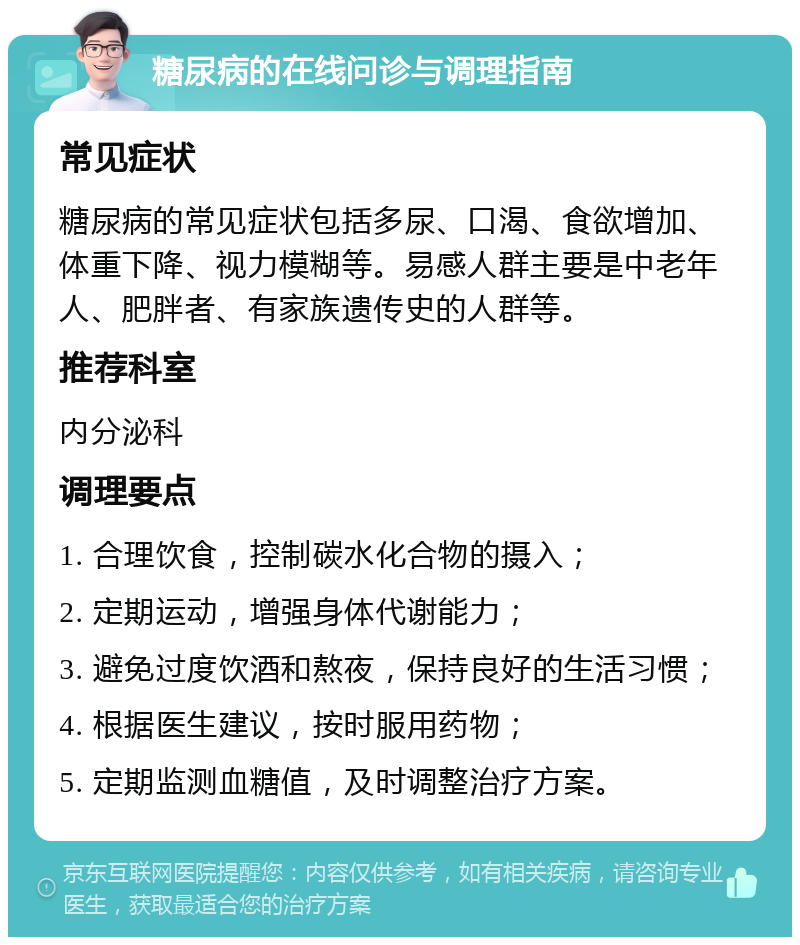 糖尿病的在线问诊与调理指南 常见症状 糖尿病的常见症状包括多尿、口渴、食欲增加、体重下降、视力模糊等。易感人群主要是中老年人、肥胖者、有家族遗传史的人群等。 推荐科室 内分泌科 调理要点 1. 合理饮食，控制碳水化合物的摄入； 2. 定期运动，增强身体代谢能力； 3. 避免过度饮酒和熬夜，保持良好的生活习惯； 4. 根据医生建议，按时服用药物； 5. 定期监测血糖值，及时调整治疗方案。