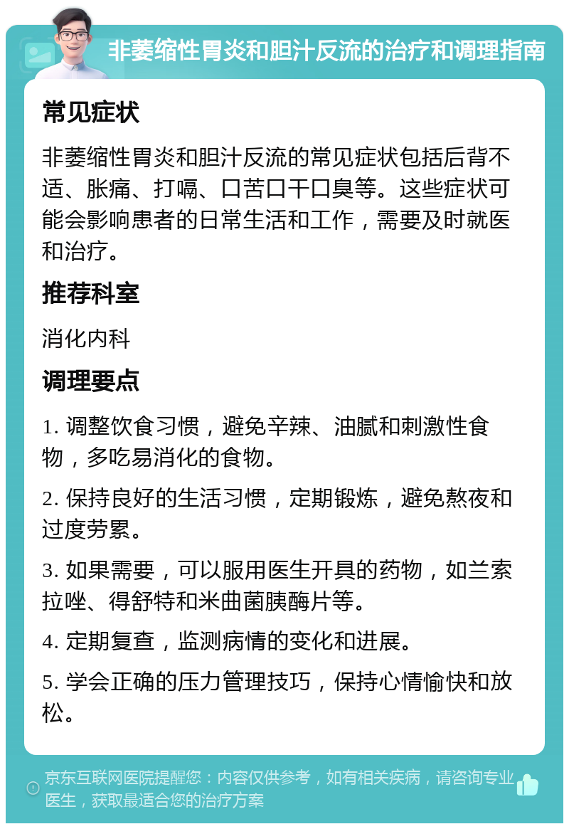 非萎缩性胃炎和胆汁反流的治疗和调理指南 常见症状 非萎缩性胃炎和胆汁反流的常见症状包括后背不适、胀痛、打嗝、口苦口干口臭等。这些症状可能会影响患者的日常生活和工作，需要及时就医和治疗。 推荐科室 消化内科 调理要点 1. 调整饮食习惯，避免辛辣、油腻和刺激性食物，多吃易消化的食物。 2. 保持良好的生活习惯，定期锻炼，避免熬夜和过度劳累。 3. 如果需要，可以服用医生开具的药物，如兰索拉唑、得舒特和米曲菌胰酶片等。 4. 定期复查，监测病情的变化和进展。 5. 学会正确的压力管理技巧，保持心情愉快和放松。