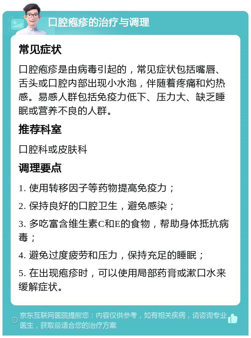 口腔疱疹的治疗与调理 常见症状 口腔疱疹是由病毒引起的，常见症状包括嘴唇、舌头或口腔内部出现小水泡，伴随着疼痛和灼热感。易感人群包括免疫力低下、压力大、缺乏睡眠或营养不良的人群。 推荐科室 口腔科或皮肤科 调理要点 1. 使用转移因子等药物提高免疫力； 2. 保持良好的口腔卫生，避免感染； 3. 多吃富含维生素C和E的食物，帮助身体抵抗病毒； 4. 避免过度疲劳和压力，保持充足的睡眠； 5. 在出现疱疹时，可以使用局部药膏或漱口水来缓解症状。