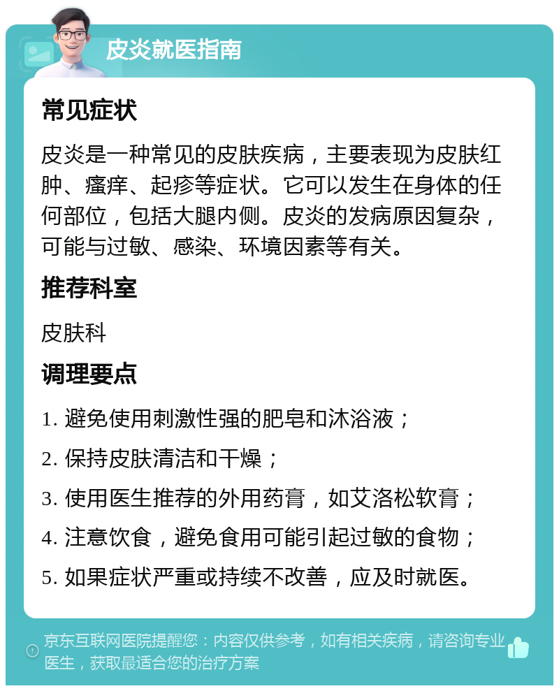 皮炎就医指南 常见症状 皮炎是一种常见的皮肤疾病，主要表现为皮肤红肿、瘙痒、起疹等症状。它可以发生在身体的任何部位，包括大腿内侧。皮炎的发病原因复杂，可能与过敏、感染、环境因素等有关。 推荐科室 皮肤科 调理要点 1. 避免使用刺激性强的肥皂和沐浴液； 2. 保持皮肤清洁和干燥； 3. 使用医生推荐的外用药膏，如艾洛松软膏； 4. 注意饮食，避免食用可能引起过敏的食物； 5. 如果症状严重或持续不改善，应及时就医。