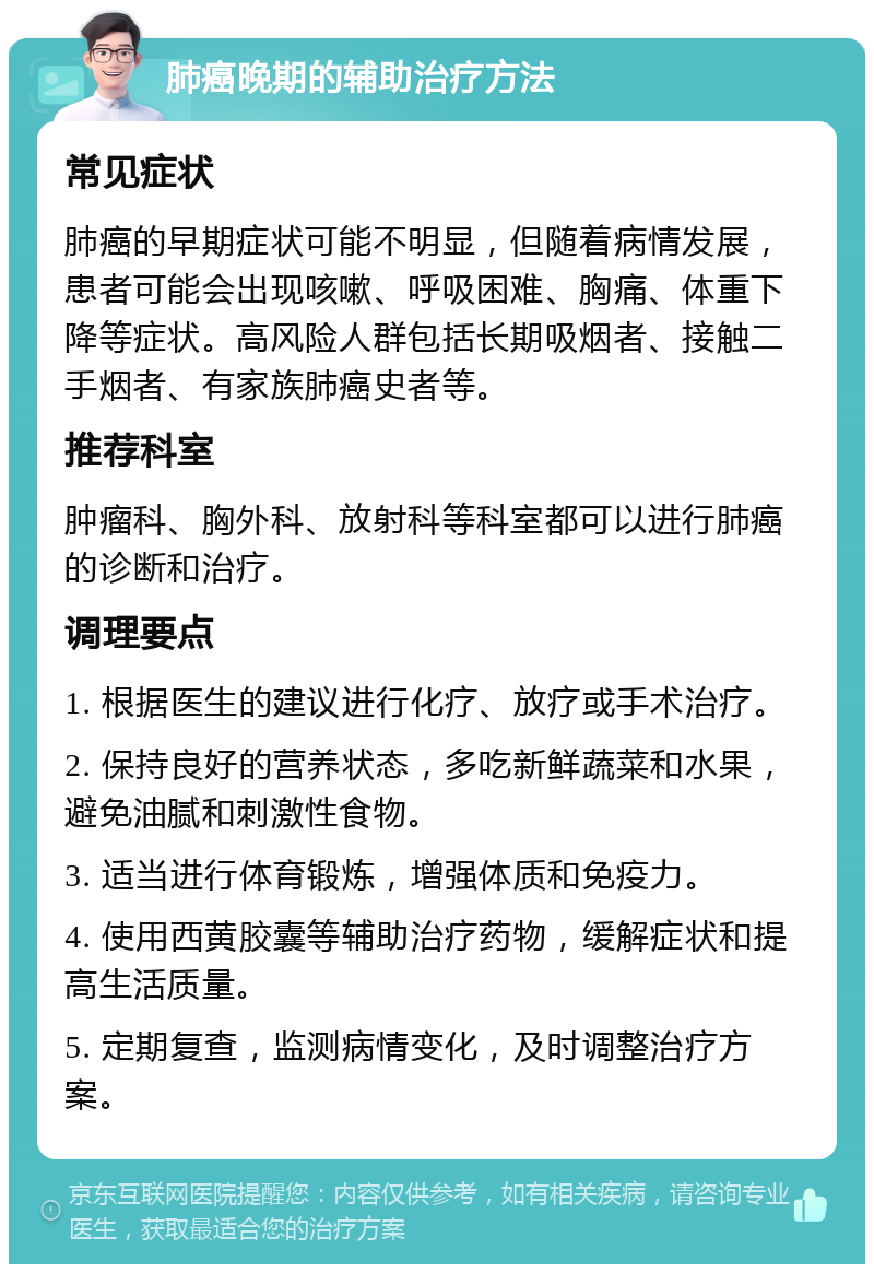 肺癌晚期的辅助治疗方法 常见症状 肺癌的早期症状可能不明显，但随着病情发展，患者可能会出现咳嗽、呼吸困难、胸痛、体重下降等症状。高风险人群包括长期吸烟者、接触二手烟者、有家族肺癌史者等。 推荐科室 肿瘤科、胸外科、放射科等科室都可以进行肺癌的诊断和治疗。 调理要点 1. 根据医生的建议进行化疗、放疗或手术治疗。 2. 保持良好的营养状态，多吃新鲜蔬菜和水果，避免油腻和刺激性食物。 3. 适当进行体育锻炼，增强体质和免疫力。 4. 使用西黄胶囊等辅助治疗药物，缓解症状和提高生活质量。 5. 定期复查，监测病情变化，及时调整治疗方案。