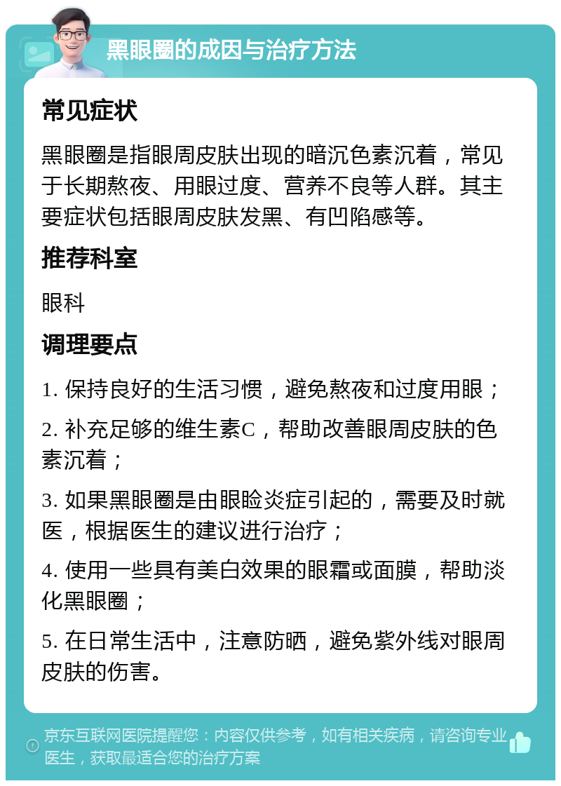 黑眼圈的成因与治疗方法 常见症状 黑眼圈是指眼周皮肤出现的暗沉色素沉着，常见于长期熬夜、用眼过度、营养不良等人群。其主要症状包括眼周皮肤发黑、有凹陷感等。 推荐科室 眼科 调理要点 1. 保持良好的生活习惯，避免熬夜和过度用眼； 2. 补充足够的维生素C，帮助改善眼周皮肤的色素沉着； 3. 如果黑眼圈是由眼睑炎症引起的，需要及时就医，根据医生的建议进行治疗； 4. 使用一些具有美白效果的眼霜或面膜，帮助淡化黑眼圈； 5. 在日常生活中，注意防晒，避免紫外线对眼周皮肤的伤害。