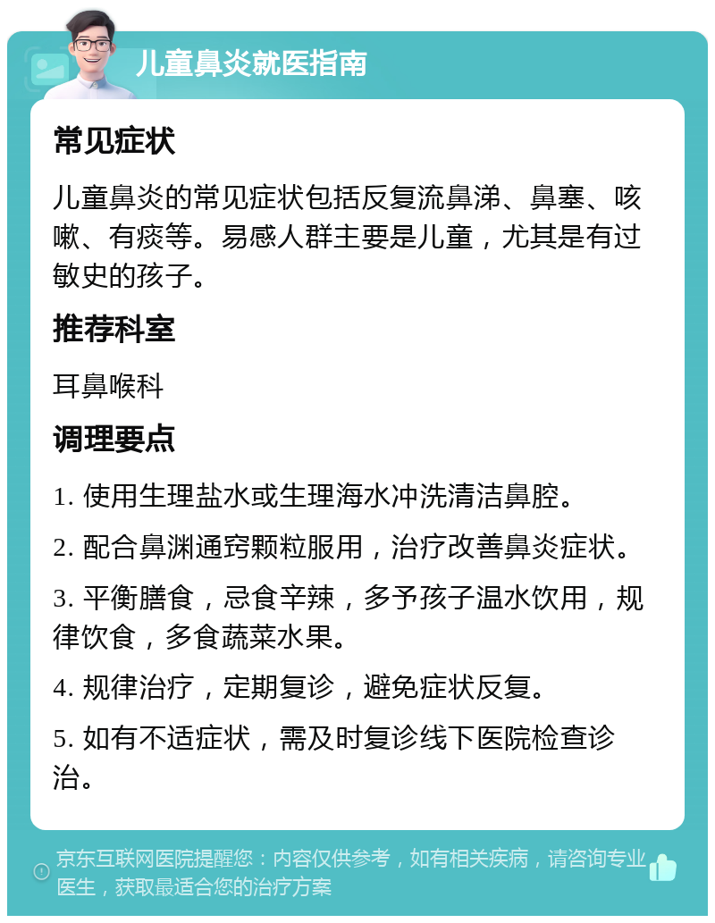 儿童鼻炎就医指南 常见症状 儿童鼻炎的常见症状包括反复流鼻涕、鼻塞、咳嗽、有痰等。易感人群主要是儿童，尤其是有过敏史的孩子。 推荐科室 耳鼻喉科 调理要点 1. 使用生理盐水或生理海水冲洗清洁鼻腔。 2. 配合鼻渊通窍颗粒服用，治疗改善鼻炎症状。 3. 平衡膳食，忌食辛辣，多予孩子温水饮用，规律饮食，多食蔬菜水果。 4. 规律治疗，定期复诊，避免症状反复。 5. 如有不适症状，需及时复诊线下医院检查诊治。