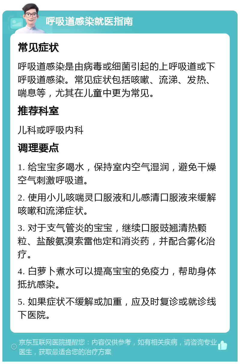 呼吸道感染就医指南 常见症状 呼吸道感染是由病毒或细菌引起的上呼吸道或下呼吸道感染。常见症状包括咳嗽、流涕、发热、喘息等，尤其在儿童中更为常见。 推荐科室 儿科或呼吸内科 调理要点 1. 给宝宝多喝水，保持室内空气湿润，避免干燥空气刺激呼吸道。 2. 使用小儿咳喘灵口服液和儿感清口服液来缓解咳嗽和流涕症状。 3. 对于支气管炎的宝宝，继续口服豉翘清热颗粒、盐酸氨溴索雷他定和消炎药，并配合雾化治疗。 4. 白萝卜煮水可以提高宝宝的免疫力，帮助身体抵抗感染。 5. 如果症状不缓解或加重，应及时复诊或就诊线下医院。