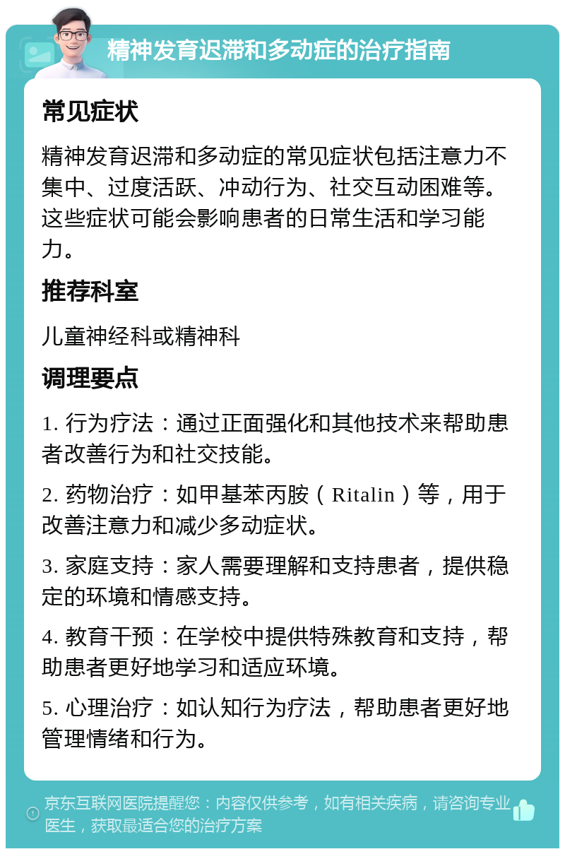 精神发育迟滞和多动症的治疗指南 常见症状 精神发育迟滞和多动症的常见症状包括注意力不集中、过度活跃、冲动行为、社交互动困难等。这些症状可能会影响患者的日常生活和学习能力。 推荐科室 儿童神经科或精神科 调理要点 1. 行为疗法：通过正面强化和其他技术来帮助患者改善行为和社交技能。 2. 药物治疗：如甲基苯丙胺（Ritalin）等，用于改善注意力和减少多动症状。 3. 家庭支持：家人需要理解和支持患者，提供稳定的环境和情感支持。 4. 教育干预：在学校中提供特殊教育和支持，帮助患者更好地学习和适应环境。 5. 心理治疗：如认知行为疗法，帮助患者更好地管理情绪和行为。