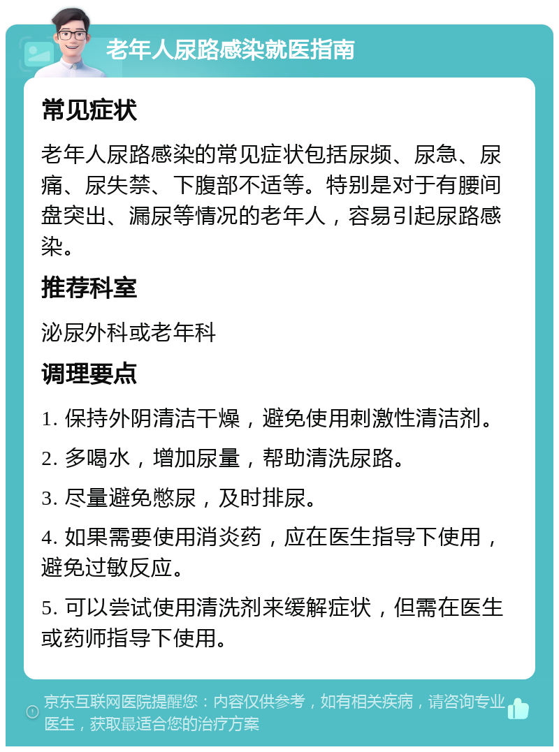 老年人尿路感染就医指南 常见症状 老年人尿路感染的常见症状包括尿频、尿急、尿痛、尿失禁、下腹部不适等。特别是对于有腰间盘突出、漏尿等情况的老年人，容易引起尿路感染。 推荐科室 泌尿外科或老年科 调理要点 1. 保持外阴清洁干燥，避免使用刺激性清洁剂。 2. 多喝水，增加尿量，帮助清洗尿路。 3. 尽量避免憋尿，及时排尿。 4. 如果需要使用消炎药，应在医生指导下使用，避免过敏反应。 5. 可以尝试使用清洗剂来缓解症状，但需在医生或药师指导下使用。