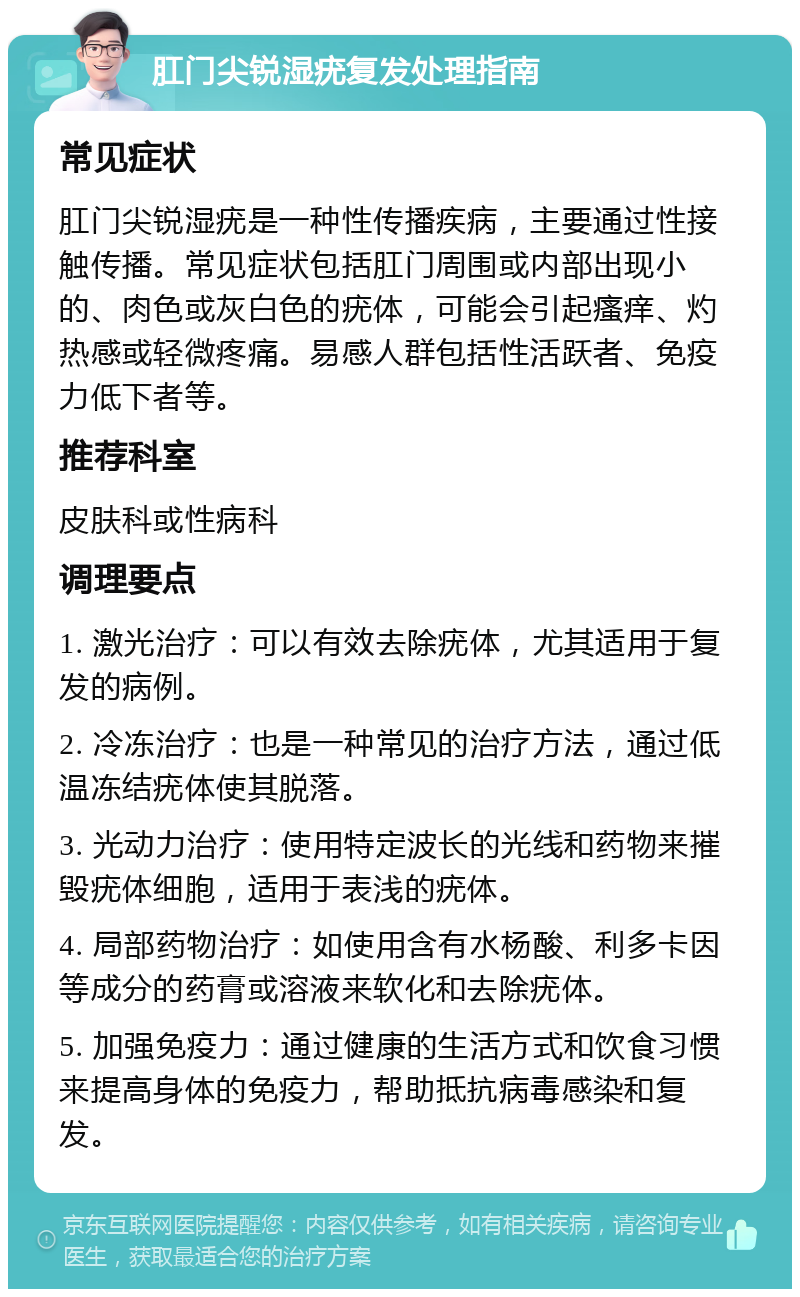 肛门尖锐湿疣复发处理指南 常见症状 肛门尖锐湿疣是一种性传播疾病，主要通过性接触传播。常见症状包括肛门周围或内部出现小的、肉色或灰白色的疣体，可能会引起瘙痒、灼热感或轻微疼痛。易感人群包括性活跃者、免疫力低下者等。 推荐科室 皮肤科或性病科 调理要点 1. 激光治疗：可以有效去除疣体，尤其适用于复发的病例。 2. 冷冻治疗：也是一种常见的治疗方法，通过低温冻结疣体使其脱落。 3. 光动力治疗：使用特定波长的光线和药物来摧毁疣体细胞，适用于表浅的疣体。 4. 局部药物治疗：如使用含有水杨酸、利多卡因等成分的药膏或溶液来软化和去除疣体。 5. 加强免疫力：通过健康的生活方式和饮食习惯来提高身体的免疫力，帮助抵抗病毒感染和复发。