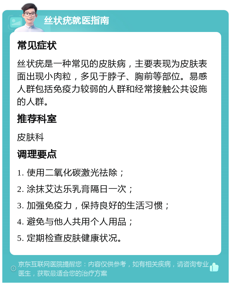 丝状疣就医指南 常见症状 丝状疣是一种常见的皮肤病，主要表现为皮肤表面出现小肉粒，多见于脖子、胸前等部位。易感人群包括免疫力较弱的人群和经常接触公共设施的人群。 推荐科室 皮肤科 调理要点 1. 使用二氧化碳激光祛除； 2. 涂抹艾达乐乳膏隔日一次； 3. 加强免疫力，保持良好的生活习惯； 4. 避免与他人共用个人用品； 5. 定期检查皮肤健康状况。