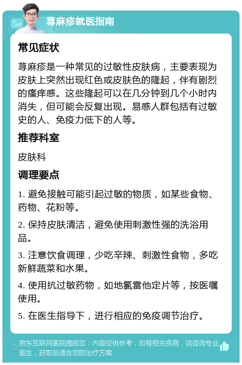 荨麻疹就医指南 常见症状 荨麻疹是一种常见的过敏性皮肤病，主要表现为皮肤上突然出现红色或皮肤色的隆起，伴有剧烈的瘙痒感。这些隆起可以在几分钟到几个小时内消失，但可能会反复出现。易感人群包括有过敏史的人、免疫力低下的人等。 推荐科室 皮肤科 调理要点 1. 避免接触可能引起过敏的物质，如某些食物、药物、花粉等。 2. 保持皮肤清洁，避免使用刺激性强的洗浴用品。 3. 注意饮食调理，少吃辛辣、刺激性食物，多吃新鲜蔬菜和水果。 4. 使用抗过敏药物，如地氯雷他定片等，按医嘱使用。 5. 在医生指导下，进行相应的免疫调节治疗。