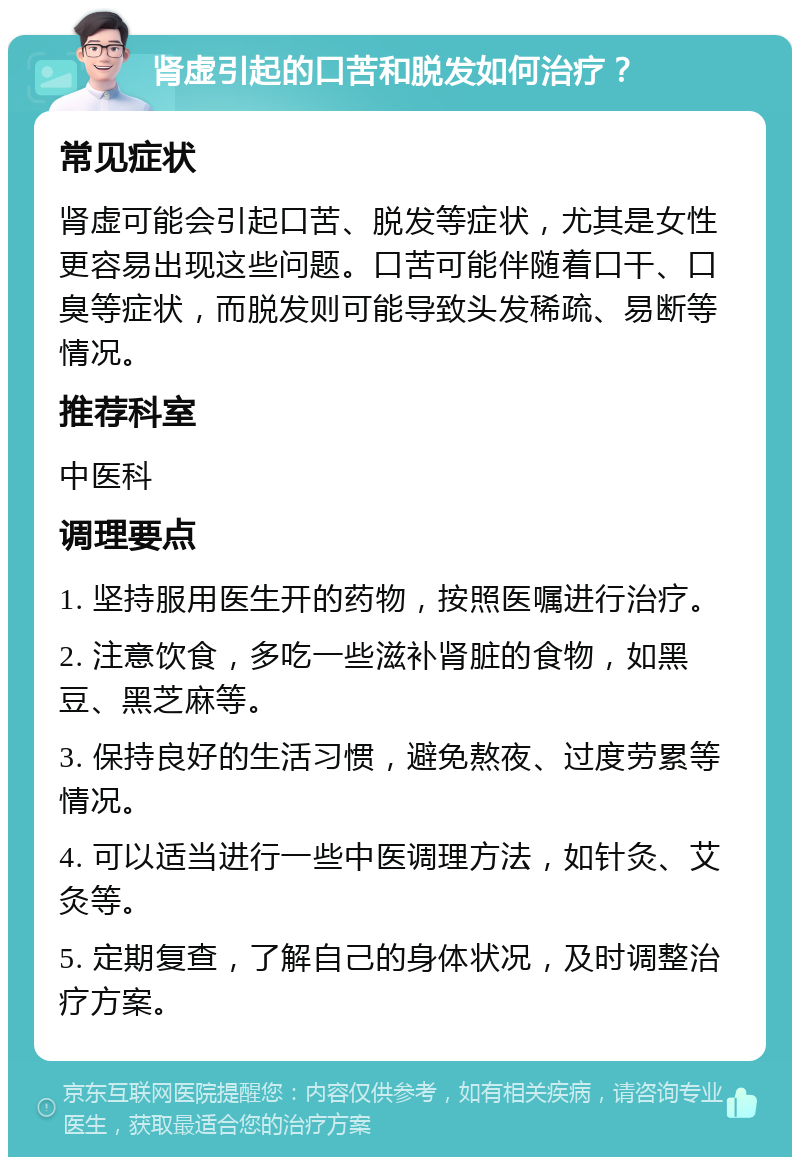 肾虚引起的口苦和脱发如何治疗？ 常见症状 肾虚可能会引起口苦、脱发等症状，尤其是女性更容易出现这些问题。口苦可能伴随着口干、口臭等症状，而脱发则可能导致头发稀疏、易断等情况。 推荐科室 中医科 调理要点 1. 坚持服用医生开的药物，按照医嘱进行治疗。 2. 注意饮食，多吃一些滋补肾脏的食物，如黑豆、黑芝麻等。 3. 保持良好的生活习惯，避免熬夜、过度劳累等情况。 4. 可以适当进行一些中医调理方法，如针灸、艾灸等。 5. 定期复查，了解自己的身体状况，及时调整治疗方案。