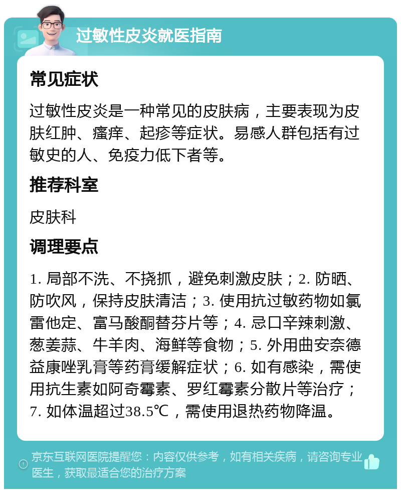 过敏性皮炎就医指南 常见症状 过敏性皮炎是一种常见的皮肤病，主要表现为皮肤红肿、瘙痒、起疹等症状。易感人群包括有过敏史的人、免疫力低下者等。 推荐科室 皮肤科 调理要点 1. 局部不洗、不挠抓，避免刺激皮肤；2. 防晒、防吹风，保持皮肤清洁；3. 使用抗过敏药物如氯雷他定、富马酸酮替芬片等；4. 忌口辛辣刺激、葱姜蒜、牛羊肉、海鲜等食物；5. 外用曲安奈德益康唑乳膏等药膏缓解症状；6. 如有感染，需使用抗生素如阿奇霉素、罗红霉素分散片等治疗；7. 如体温超过38.5℃，需使用退热药物降温。