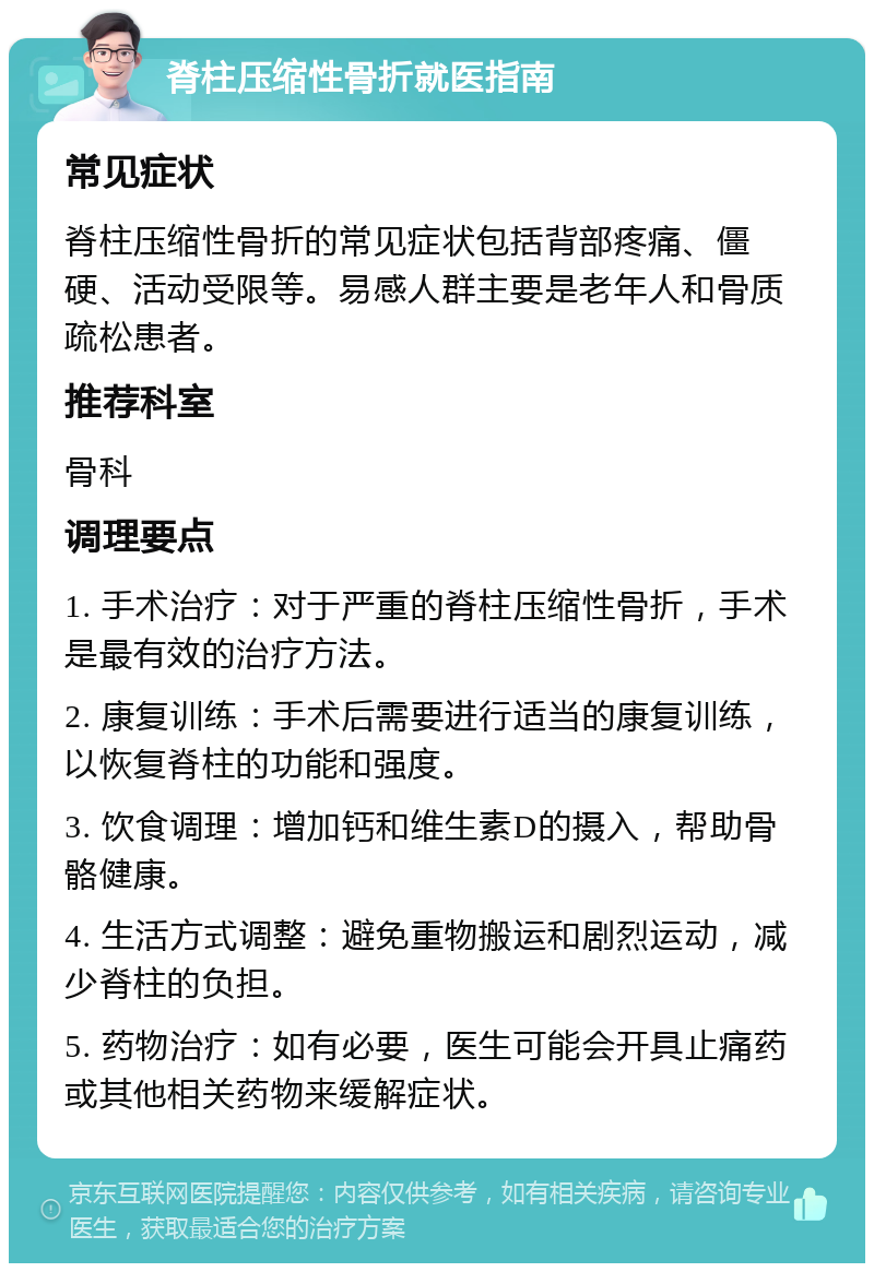 脊柱压缩性骨折就医指南 常见症状 脊柱压缩性骨折的常见症状包括背部疼痛、僵硬、活动受限等。易感人群主要是老年人和骨质疏松患者。 推荐科室 骨科 调理要点 1. 手术治疗：对于严重的脊柱压缩性骨折，手术是最有效的治疗方法。 2. 康复训练：手术后需要进行适当的康复训练，以恢复脊柱的功能和强度。 3. 饮食调理：增加钙和维生素D的摄入，帮助骨骼健康。 4. 生活方式调整：避免重物搬运和剧烈运动，减少脊柱的负担。 5. 药物治疗：如有必要，医生可能会开具止痛药或其他相关药物来缓解症状。