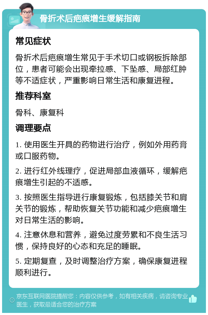 骨折术后疤痕增生缓解指南 常见症状 骨折术后疤痕增生常见于手术切口或钢板拆除部位，患者可能会出现牵拉感、下坠感、局部红肿等不适症状，严重影响日常生活和康复进程。 推荐科室 骨科、康复科 调理要点 1. 使用医生开具的药物进行治疗，例如外用药膏或口服药物。 2. 进行红外线理疗，促进局部血液循环，缓解疤痕增生引起的不适感。 3. 按照医生指导进行康复锻炼，包括膝关节和肩关节的锻炼，帮助恢复关节功能和减少疤痕增生对日常生活的影响。 4. 注意休息和营养，避免过度劳累和不良生活习惯，保持良好的心态和充足的睡眠。 5. 定期复查，及时调整治疗方案，确保康复进程顺利进行。