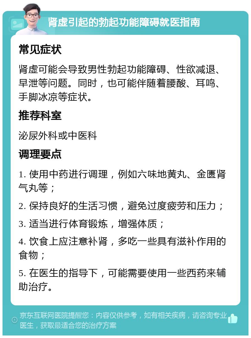 肾虚引起的勃起功能障碍就医指南 常见症状 肾虚可能会导致男性勃起功能障碍、性欲减退、早泄等问题。同时，也可能伴随着腰酸、耳鸣、手脚冰凉等症状。 推荐科室 泌尿外科或中医科 调理要点 1. 使用中药进行调理，例如六味地黄丸、金匮肾气丸等； 2. 保持良好的生活习惯，避免过度疲劳和压力； 3. 适当进行体育锻炼，增强体质； 4. 饮食上应注意补肾，多吃一些具有滋补作用的食物； 5. 在医生的指导下，可能需要使用一些西药来辅助治疗。