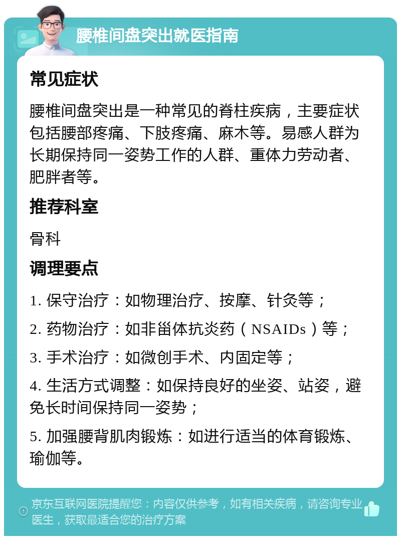 腰椎间盘突出就医指南 常见症状 腰椎间盘突出是一种常见的脊柱疾病，主要症状包括腰部疼痛、下肢疼痛、麻木等。易感人群为长期保持同一姿势工作的人群、重体力劳动者、肥胖者等。 推荐科室 骨科 调理要点 1. 保守治疗：如物理治疗、按摩、针灸等； 2. 药物治疗：如非甾体抗炎药（NSAIDs）等； 3. 手术治疗：如微创手术、内固定等； 4. 生活方式调整：如保持良好的坐姿、站姿，避免长时间保持同一姿势； 5. 加强腰背肌肉锻炼：如进行适当的体育锻炼、瑜伽等。