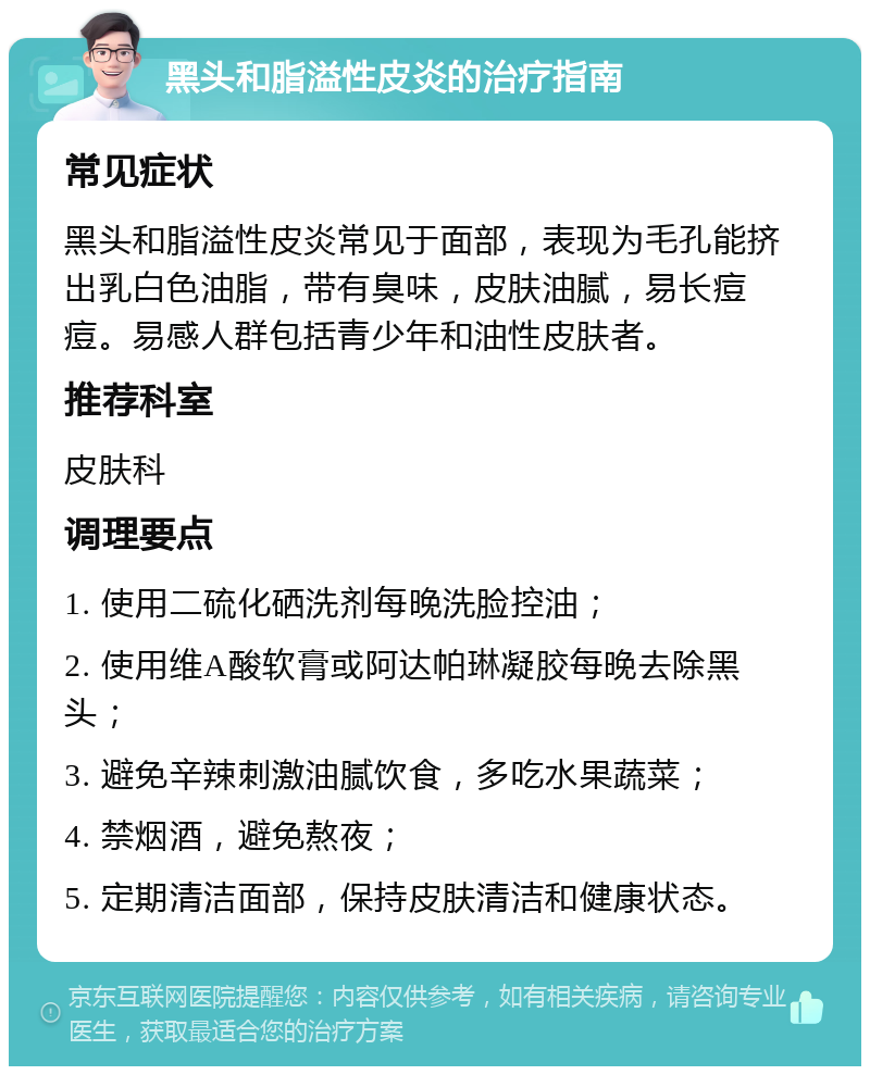 黑头和脂溢性皮炎的治疗指南 常见症状 黑头和脂溢性皮炎常见于面部，表现为毛孔能挤出乳白色油脂，带有臭味，皮肤油腻，易长痘痘。易感人群包括青少年和油性皮肤者。 推荐科室 皮肤科 调理要点 1. 使用二硫化硒洗剂每晚洗脸控油； 2. 使用维A酸软膏或阿达帕琳凝胶每晚去除黑头； 3. 避免辛辣刺激油腻饮食，多吃水果蔬菜； 4. 禁烟酒，避免熬夜； 5. 定期清洁面部，保持皮肤清洁和健康状态。