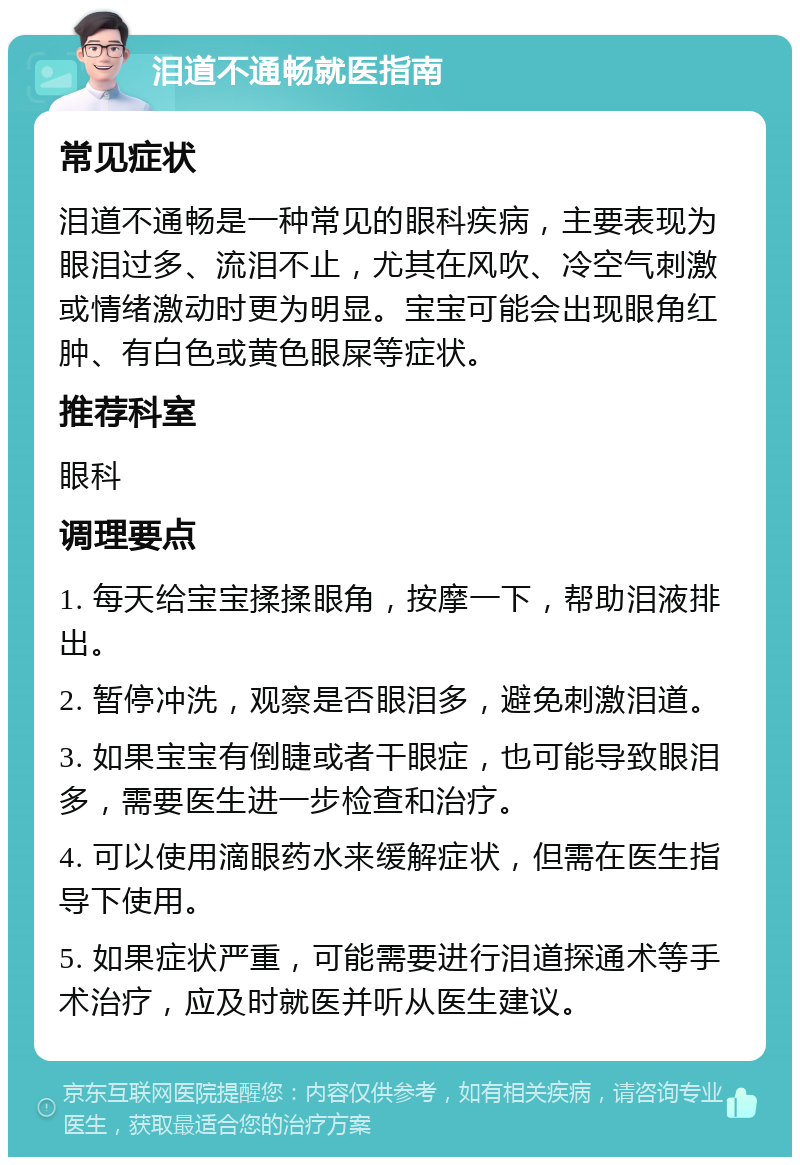 泪道不通畅就医指南 常见症状 泪道不通畅是一种常见的眼科疾病，主要表现为眼泪过多、流泪不止，尤其在风吹、冷空气刺激或情绪激动时更为明显。宝宝可能会出现眼角红肿、有白色或黄色眼屎等症状。 推荐科室 眼科 调理要点 1. 每天给宝宝揉揉眼角，按摩一下，帮助泪液排出。 2. 暂停冲洗，观察是否眼泪多，避免刺激泪道。 3. 如果宝宝有倒睫或者干眼症，也可能导致眼泪多，需要医生进一步检查和治疗。 4. 可以使用滴眼药水来缓解症状，但需在医生指导下使用。 5. 如果症状严重，可能需要进行泪道探通术等手术治疗，应及时就医并听从医生建议。