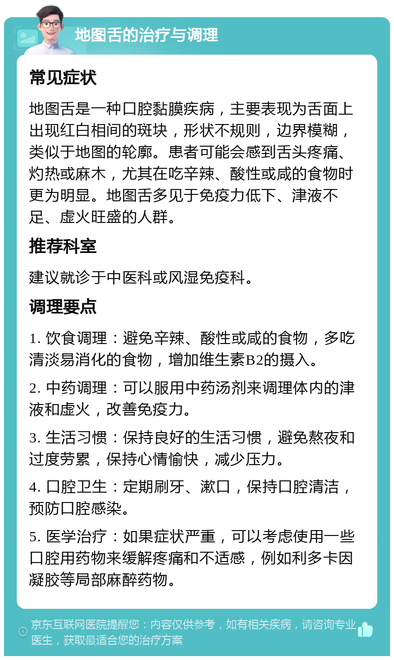 地图舌的治疗与调理 常见症状 地图舌是一种口腔黏膜疾病，主要表现为舌面上出现红白相间的斑块，形状不规则，边界模糊，类似于地图的轮廓。患者可能会感到舌头疼痛、灼热或麻木，尤其在吃辛辣、酸性或咸的食物时更为明显。地图舌多见于免疫力低下、津液不足、虚火旺盛的人群。 推荐科室 建议就诊于中医科或风湿免疫科。 调理要点 1. 饮食调理：避免辛辣、酸性或咸的食物，多吃清淡易消化的食物，增加维生素B2的摄入。 2. 中药调理：可以服用中药汤剂来调理体内的津液和虚火，改善免疫力。 3. 生活习惯：保持良好的生活习惯，避免熬夜和过度劳累，保持心情愉快，减少压力。 4. 口腔卫生：定期刷牙、漱口，保持口腔清洁，预防口腔感染。 5. 医学治疗：如果症状严重，可以考虑使用一些口腔用药物来缓解疼痛和不适感，例如利多卡因凝胶等局部麻醉药物。