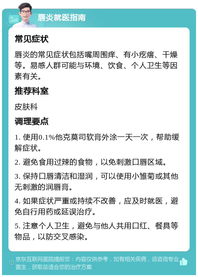 唇炎就医指南 常见症状 唇炎的常见症状包括嘴周围痒、有小疙瘩、干燥等。易感人群可能与环境、饮食、个人卫生等因素有关。 推荐科室 皮肤科 调理要点 1. 使用0.1%他克莫司软膏外涂一天一次，帮助缓解症状。 2. 避免食用过辣的食物，以免刺激口唇区域。 3. 保持口唇清洁和湿润，可以使用小雏菊或其他无刺激的润唇膏。 4. 如果症状严重或持续不改善，应及时就医，避免自行用药或延误治疗。 5. 注意个人卫生，避免与他人共用口红、餐具等物品，以防交叉感染。