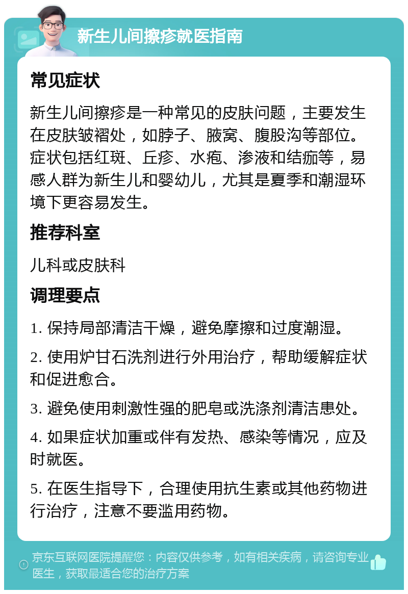 新生儿间擦疹就医指南 常见症状 新生儿间擦疹是一种常见的皮肤问题，主要发生在皮肤皱褶处，如脖子、腋窝、腹股沟等部位。症状包括红斑、丘疹、水疱、渗液和结痂等，易感人群为新生儿和婴幼儿，尤其是夏季和潮湿环境下更容易发生。 推荐科室 儿科或皮肤科 调理要点 1. 保持局部清洁干燥，避免摩擦和过度潮湿。 2. 使用炉甘石洗剂进行外用治疗，帮助缓解症状和促进愈合。 3. 避免使用刺激性强的肥皂或洗涤剂清洁患处。 4. 如果症状加重或伴有发热、感染等情况，应及时就医。 5. 在医生指导下，合理使用抗生素或其他药物进行治疗，注意不要滥用药物。