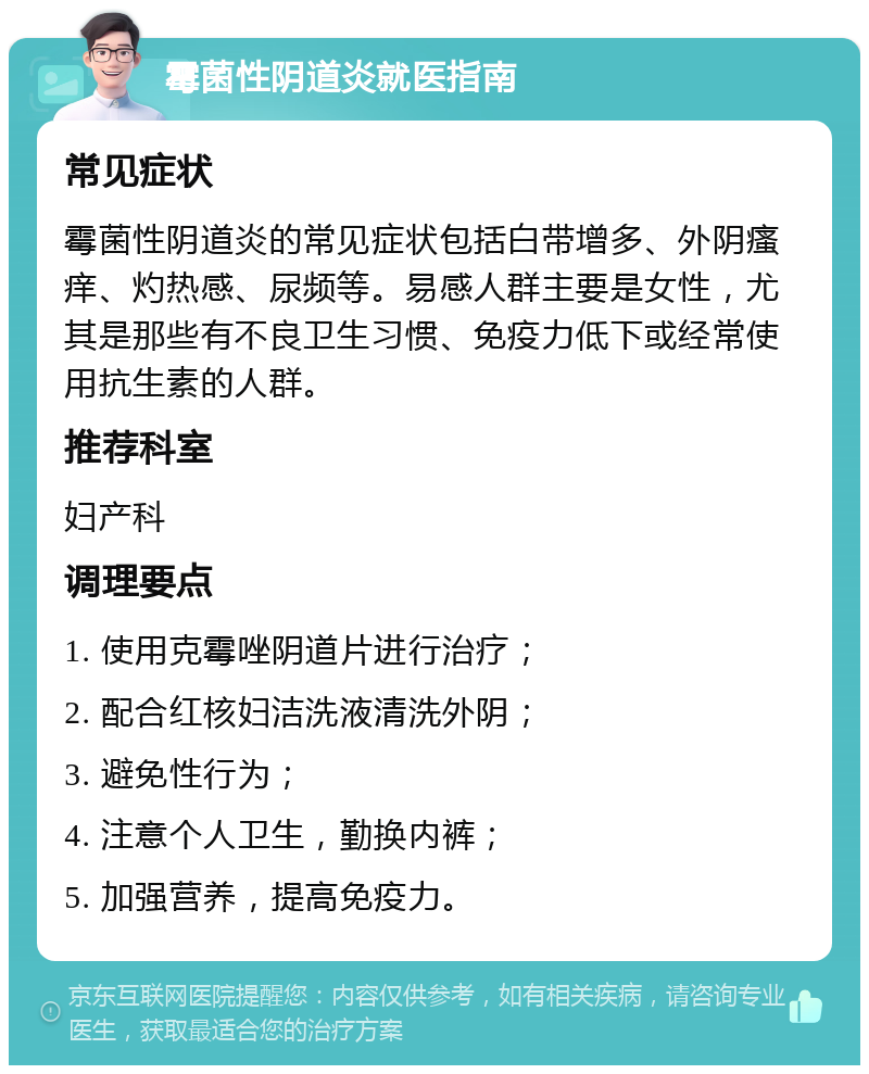 霉菌性阴道炎就医指南 常见症状 霉菌性阴道炎的常见症状包括白带增多、外阴瘙痒、灼热感、尿频等。易感人群主要是女性，尤其是那些有不良卫生习惯、免疫力低下或经常使用抗生素的人群。 推荐科室 妇产科 调理要点 1. 使用克霉唑阴道片进行治疗； 2. 配合红核妇洁洗液清洗外阴； 3. 避免性行为； 4. 注意个人卫生，勤换内裤； 5. 加强营养，提高免疫力。