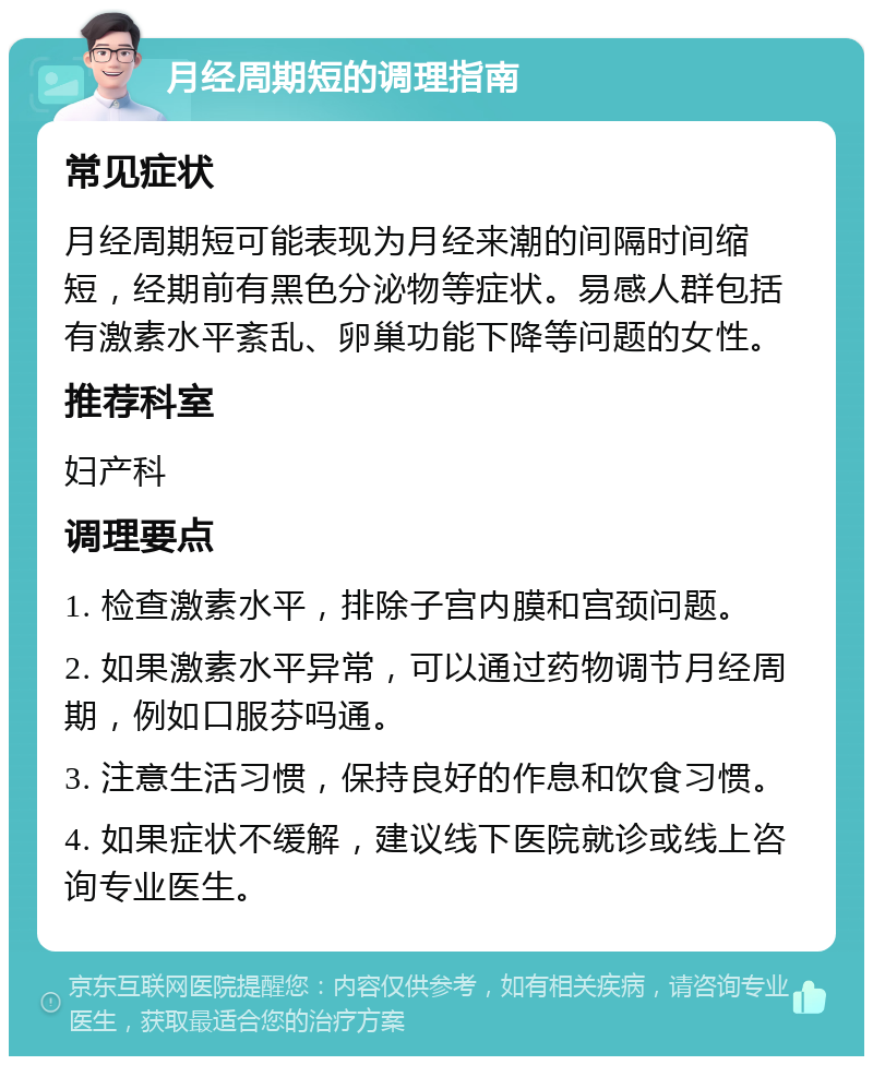 月经周期短的调理指南 常见症状 月经周期短可能表现为月经来潮的间隔时间缩短，经期前有黑色分泌物等症状。易感人群包括有激素水平紊乱、卵巢功能下降等问题的女性。 推荐科室 妇产科 调理要点 1. 检查激素水平，排除子宫内膜和宫颈问题。 2. 如果激素水平异常，可以通过药物调节月经周期，例如口服芬吗通。 3. 注意生活习惯，保持良好的作息和饮食习惯。 4. 如果症状不缓解，建议线下医院就诊或线上咨询专业医生。