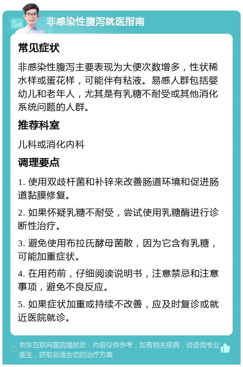 非感染性腹泻就医指南 常见症状 非感染性腹泻主要表现为大便次数增多，性状稀水样或蛋花样，可能伴有粘液。易感人群包括婴幼儿和老年人，尤其是有乳糖不耐受或其他消化系统问题的人群。 推荐科室 儿科或消化内科 调理要点 1. 使用双歧杆菌和补锌来改善肠道环境和促进肠道黏膜修复。 2. 如果怀疑乳糖不耐受，尝试使用乳糖酶进行诊断性治疗。 3. 避免使用布拉氏酵母菌散，因为它含有乳糖，可能加重症状。 4. 在用药前，仔细阅读说明书，注意禁忌和注意事项，避免不良反应。 5. 如果症状加重或持续不改善，应及时复诊或就近医院就诊。