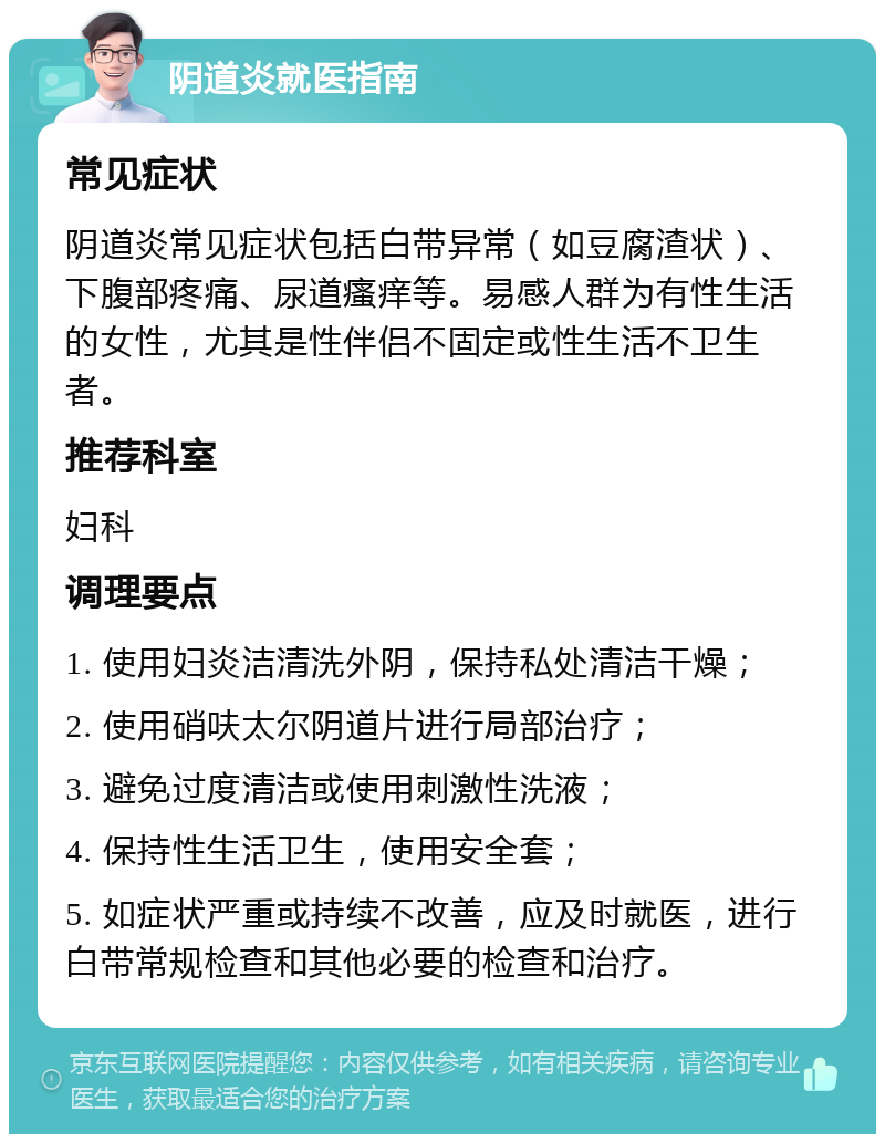 阴道炎就医指南 常见症状 阴道炎常见症状包括白带异常（如豆腐渣状）、下腹部疼痛、尿道瘙痒等。易感人群为有性生活的女性，尤其是性伴侣不固定或性生活不卫生者。 推荐科室 妇科 调理要点 1. 使用妇炎洁清洗外阴，保持私处清洁干燥； 2. 使用硝呋太尔阴道片进行局部治疗； 3. 避免过度清洁或使用刺激性洗液； 4. 保持性生活卫生，使用安全套； 5. 如症状严重或持续不改善，应及时就医，进行白带常规检查和其他必要的检查和治疗。