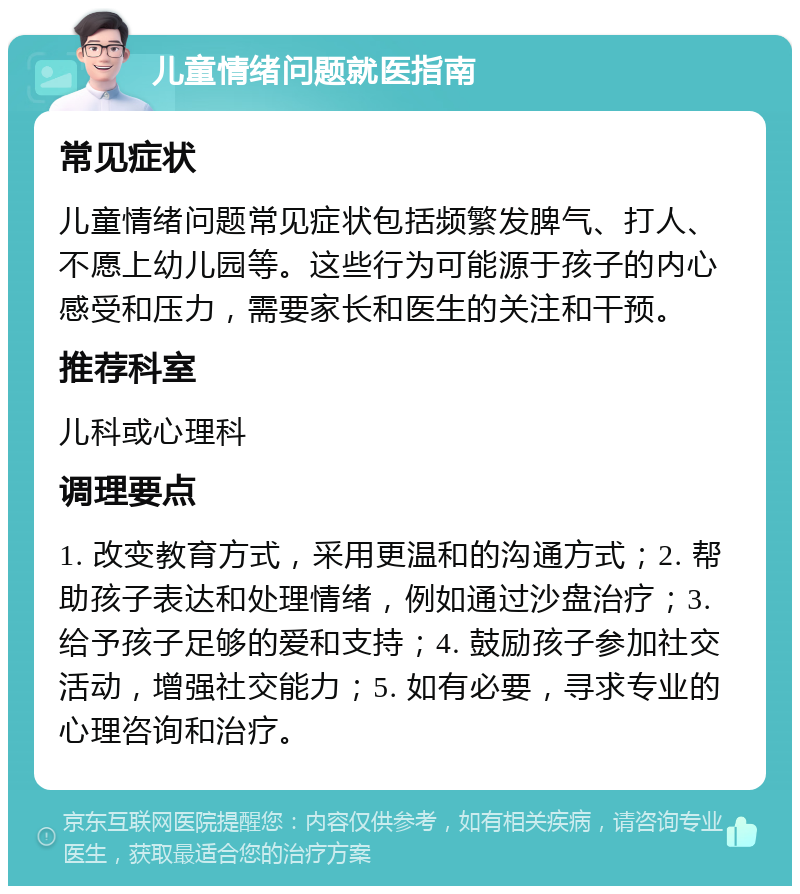 儿童情绪问题就医指南 常见症状 儿童情绪问题常见症状包括频繁发脾气、打人、不愿上幼儿园等。这些行为可能源于孩子的内心感受和压力，需要家长和医生的关注和干预。 推荐科室 儿科或心理科 调理要点 1. 改变教育方式，采用更温和的沟通方式；2. 帮助孩子表达和处理情绪，例如通过沙盘治疗；3. 给予孩子足够的爱和支持；4. 鼓励孩子参加社交活动，增强社交能力；5. 如有必要，寻求专业的心理咨询和治疗。