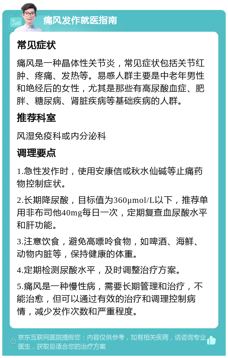 痛风发作就医指南 常见症状 痛风是一种晶体性关节炎，常见症状包括关节红肿、疼痛、发热等。易感人群主要是中老年男性和绝经后的女性，尤其是那些有高尿酸血症、肥胖、糖尿病、肾脏疾病等基础疾病的人群。 推荐科室 风湿免疫科或内分泌科 调理要点 1.急性发作时，使用安康信或秋水仙碱等止痛药物控制症状。 2.长期降尿酸，目标值为360μmol/L以下，推荐单用非布司他40mg每日一次，定期复查血尿酸水平和肝功能。 3.注意饮食，避免高嘌呤食物，如啤酒、海鲜、动物内脏等，保持健康的体重。 4.定期检测尿酸水平，及时调整治疗方案。 5.痛风是一种慢性病，需要长期管理和治疗，不能治愈，但可以通过有效的治疗和调理控制病情，减少发作次数和严重程度。