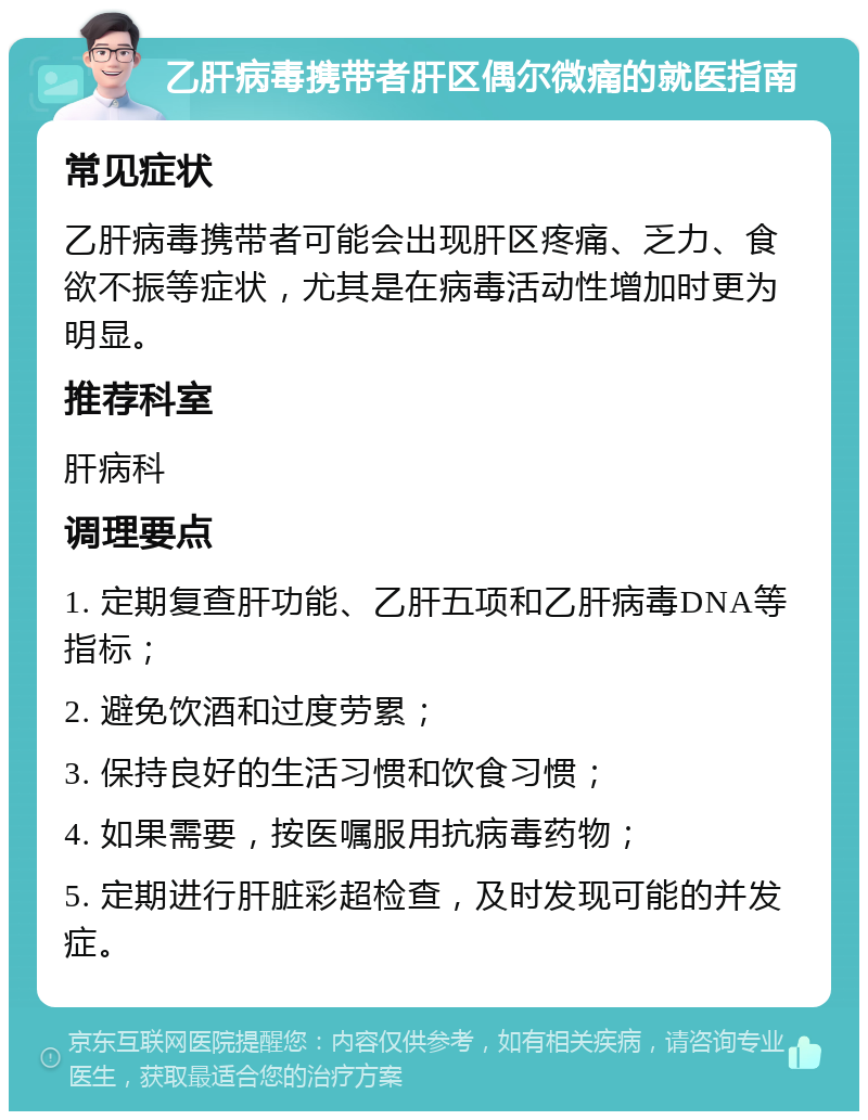 乙肝病毒携带者肝区偶尔微痛的就医指南 常见症状 乙肝病毒携带者可能会出现肝区疼痛、乏力、食欲不振等症状，尤其是在病毒活动性增加时更为明显。 推荐科室 肝病科 调理要点 1. 定期复查肝功能、乙肝五项和乙肝病毒DNA等指标； 2. 避免饮酒和过度劳累； 3. 保持良好的生活习惯和饮食习惯； 4. 如果需要，按医嘱服用抗病毒药物； 5. 定期进行肝脏彩超检查，及时发现可能的并发症。