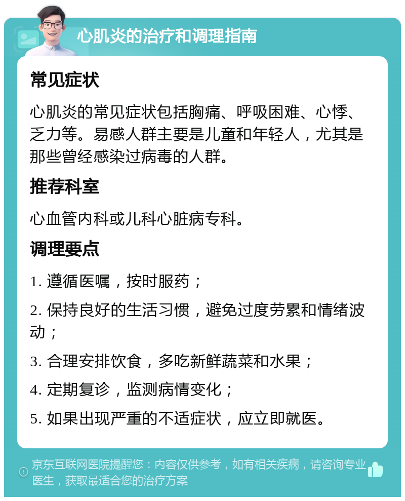 心肌炎的治疗和调理指南 常见症状 心肌炎的常见症状包括胸痛、呼吸困难、心悸、乏力等。易感人群主要是儿童和年轻人，尤其是那些曾经感染过病毒的人群。 推荐科室 心血管内科或儿科心脏病专科。 调理要点 1. 遵循医嘱，按时服药； 2. 保持良好的生活习惯，避免过度劳累和情绪波动； 3. 合理安排饮食，多吃新鲜蔬菜和水果； 4. 定期复诊，监测病情变化； 5. 如果出现严重的不适症状，应立即就医。