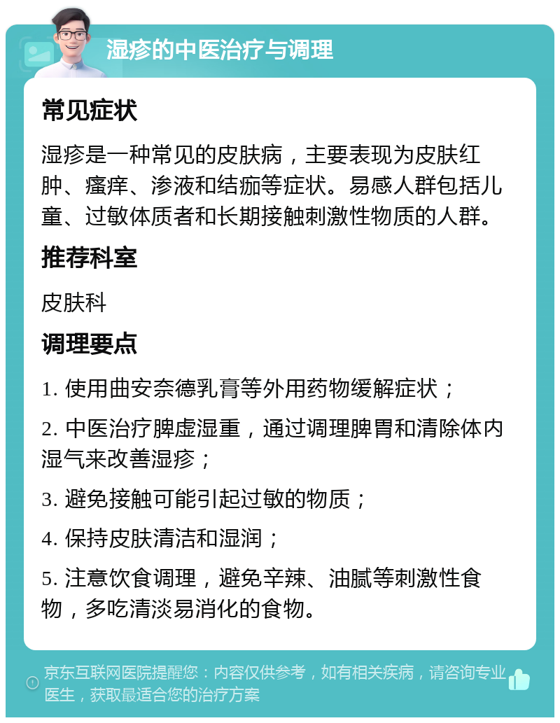 湿疹的中医治疗与调理 常见症状 湿疹是一种常见的皮肤病，主要表现为皮肤红肿、瘙痒、渗液和结痂等症状。易感人群包括儿童、过敏体质者和长期接触刺激性物质的人群。 推荐科室 皮肤科 调理要点 1. 使用曲安奈德乳膏等外用药物缓解症状； 2. 中医治疗脾虚湿重，通过调理脾胃和清除体内湿气来改善湿疹； 3. 避免接触可能引起过敏的物质； 4. 保持皮肤清洁和湿润； 5. 注意饮食调理，避免辛辣、油腻等刺激性食物，多吃清淡易消化的食物。