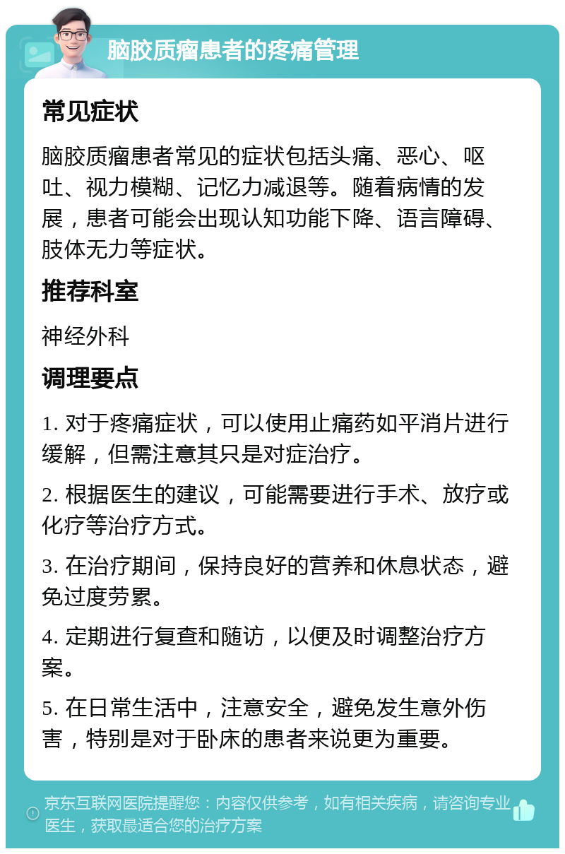 脑胶质瘤患者的疼痛管理 常见症状 脑胶质瘤患者常见的症状包括头痛、恶心、呕吐、视力模糊、记忆力减退等。随着病情的发展，患者可能会出现认知功能下降、语言障碍、肢体无力等症状。 推荐科室 神经外科 调理要点 1. 对于疼痛症状，可以使用止痛药如平消片进行缓解，但需注意其只是对症治疗。 2. 根据医生的建议，可能需要进行手术、放疗或化疗等治疗方式。 3. 在治疗期间，保持良好的营养和休息状态，避免过度劳累。 4. 定期进行复查和随访，以便及时调整治疗方案。 5. 在日常生活中，注意安全，避免发生意外伤害，特别是对于卧床的患者来说更为重要。