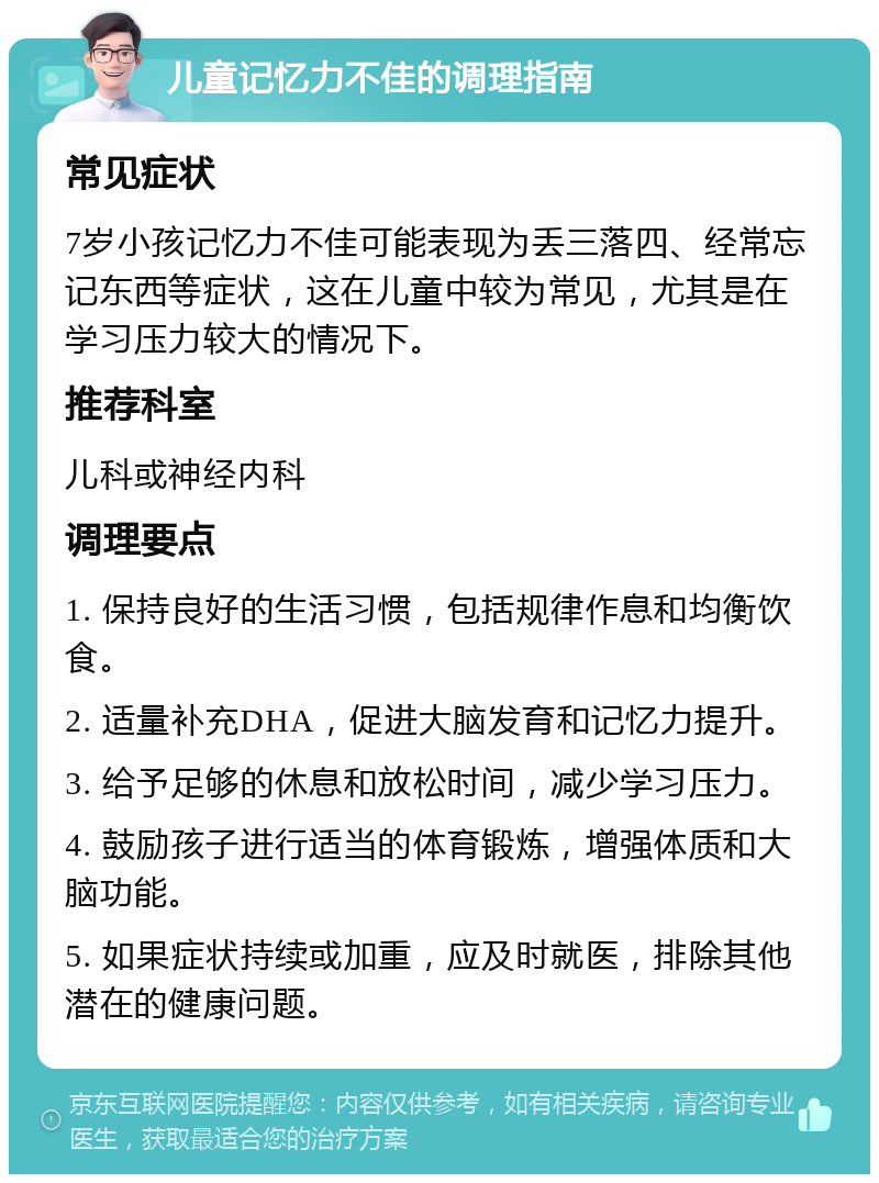 儿童记忆力不佳的调理指南 常见症状 7岁小孩记忆力不佳可能表现为丢三落四、经常忘记东西等症状，这在儿童中较为常见，尤其是在学习压力较大的情况下。 推荐科室 儿科或神经内科 调理要点 1. 保持良好的生活习惯，包括规律作息和均衡饮食。 2. 适量补充DHA，促进大脑发育和记忆力提升。 3. 给予足够的休息和放松时间，减少学习压力。 4. 鼓励孩子进行适当的体育锻炼，增强体质和大脑功能。 5. 如果症状持续或加重，应及时就医，排除其他潜在的健康问题。