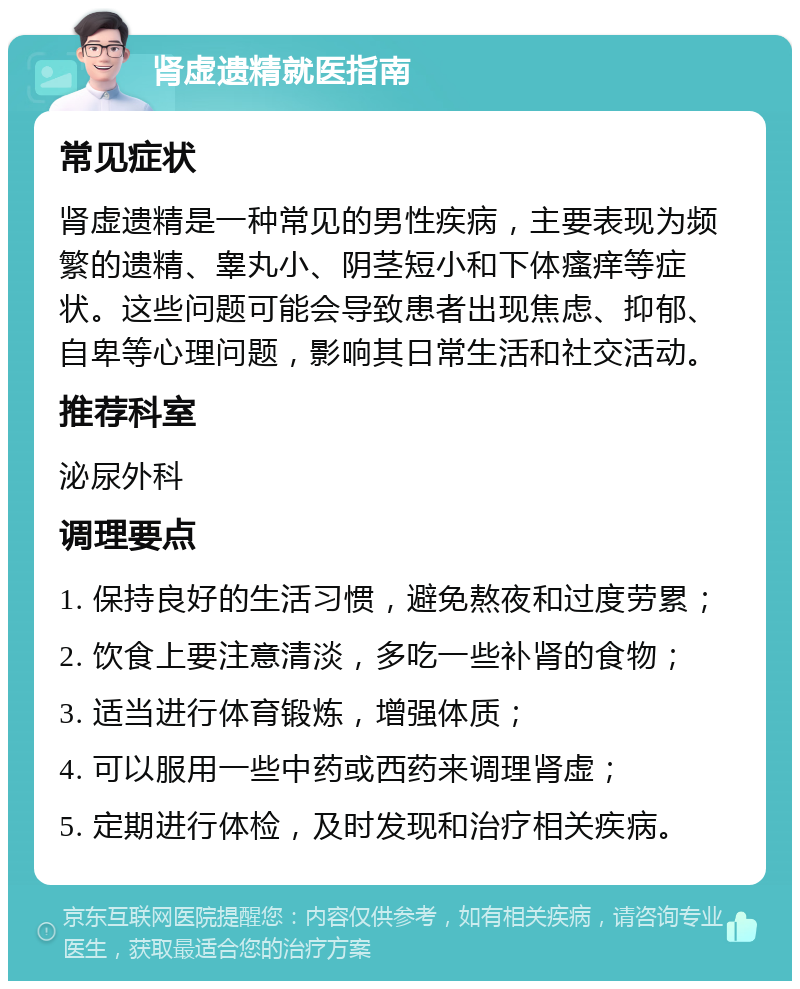 肾虚遗精就医指南 常见症状 肾虚遗精是一种常见的男性疾病，主要表现为频繁的遗精、睾丸小、阴茎短小和下体瘙痒等症状。这些问题可能会导致患者出现焦虑、抑郁、自卑等心理问题，影响其日常生活和社交活动。 推荐科室 泌尿外科 调理要点 1. 保持良好的生活习惯，避免熬夜和过度劳累； 2. 饮食上要注意清淡，多吃一些补肾的食物； 3. 适当进行体育锻炼，增强体质； 4. 可以服用一些中药或西药来调理肾虚； 5. 定期进行体检，及时发现和治疗相关疾病。