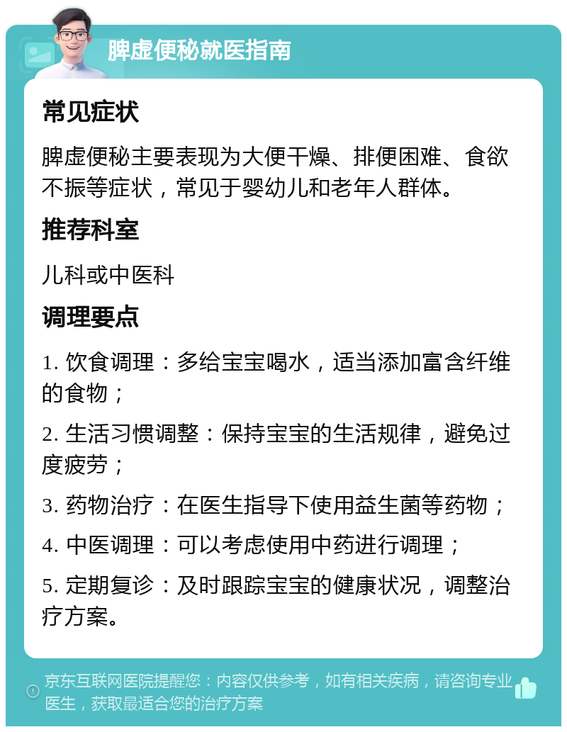 脾虚便秘就医指南 常见症状 脾虚便秘主要表现为大便干燥、排便困难、食欲不振等症状，常见于婴幼儿和老年人群体。 推荐科室 儿科或中医科 调理要点 1. 饮食调理：多给宝宝喝水，适当添加富含纤维的食物； 2. 生活习惯调整：保持宝宝的生活规律，避免过度疲劳； 3. 药物治疗：在医生指导下使用益生菌等药物； 4. 中医调理：可以考虑使用中药进行调理； 5. 定期复诊：及时跟踪宝宝的健康状况，调整治疗方案。