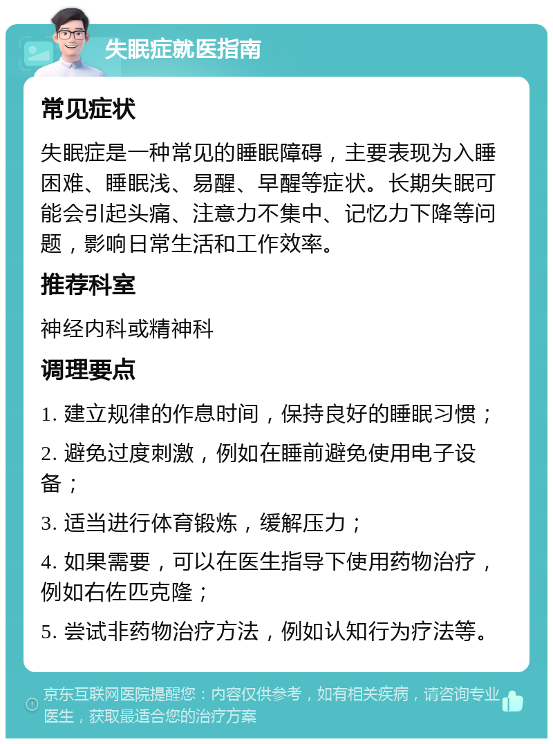 失眠症就医指南 常见症状 失眠症是一种常见的睡眠障碍，主要表现为入睡困难、睡眠浅、易醒、早醒等症状。长期失眠可能会引起头痛、注意力不集中、记忆力下降等问题，影响日常生活和工作效率。 推荐科室 神经内科或精神科 调理要点 1. 建立规律的作息时间，保持良好的睡眠习惯； 2. 避免过度刺激，例如在睡前避免使用电子设备； 3. 适当进行体育锻炼，缓解压力； 4. 如果需要，可以在医生指导下使用药物治疗，例如右佐匹克隆； 5. 尝试非药物治疗方法，例如认知行为疗法等。