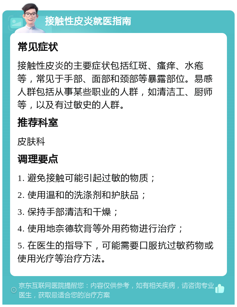 接触性皮炎就医指南 常见症状 接触性皮炎的主要症状包括红斑、瘙痒、水疱等，常见于手部、面部和颈部等暴露部位。易感人群包括从事某些职业的人群，如清洁工、厨师等，以及有过敏史的人群。 推荐科室 皮肤科 调理要点 1. 避免接触可能引起过敏的物质； 2. 使用温和的洗涤剂和护肤品； 3. 保持手部清洁和干燥； 4. 使用地奈德软膏等外用药物进行治疗； 5. 在医生的指导下，可能需要口服抗过敏药物或使用光疗等治疗方法。