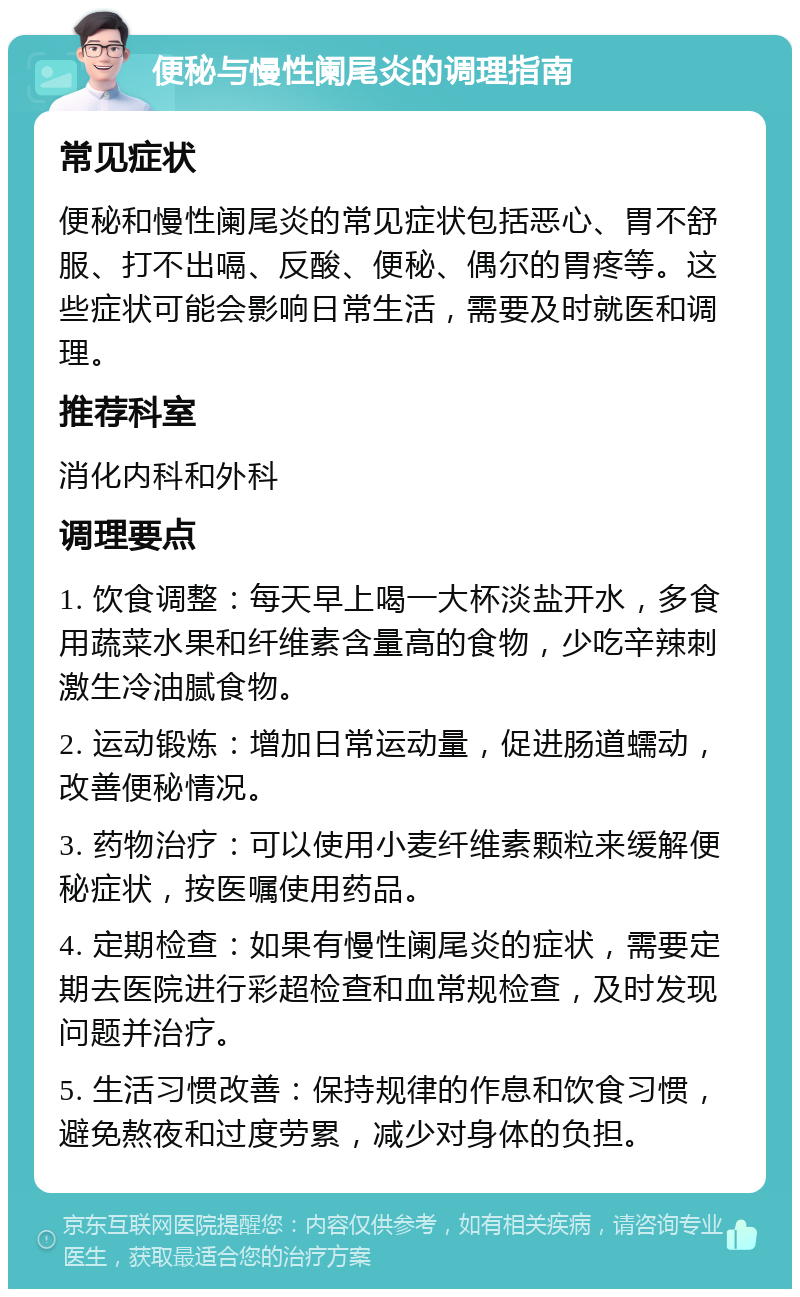 便秘与慢性阑尾炎的调理指南 常见症状 便秘和慢性阑尾炎的常见症状包括恶心、胃不舒服、打不出嗝、反酸、便秘、偶尔的胃疼等。这些症状可能会影响日常生活，需要及时就医和调理。 推荐科室 消化内科和外科 调理要点 1. 饮食调整：每天早上喝一大杯淡盐开水，多食用蔬菜水果和纤维素含量高的食物，少吃辛辣刺激生冷油腻食物。 2. 运动锻炼：增加日常运动量，促进肠道蠕动，改善便秘情况。 3. 药物治疗：可以使用小麦纤维素颗粒来缓解便秘症状，按医嘱使用药品。 4. 定期检查：如果有慢性阑尾炎的症状，需要定期去医院进行彩超检查和血常规检查，及时发现问题并治疗。 5. 生活习惯改善：保持规律的作息和饮食习惯，避免熬夜和过度劳累，减少对身体的负担。