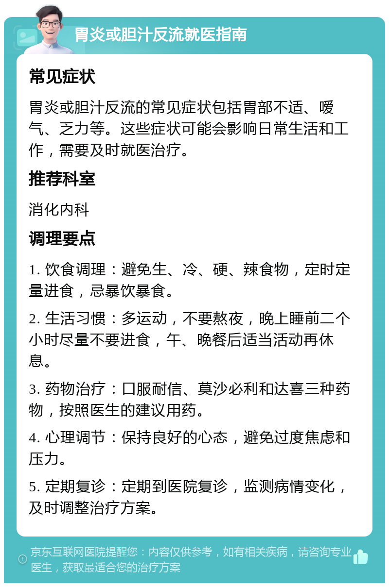 胃炎或胆汁反流就医指南 常见症状 胃炎或胆汁反流的常见症状包括胃部不适、嗳气、乏力等。这些症状可能会影响日常生活和工作，需要及时就医治疗。 推荐科室 消化内科 调理要点 1. 饮食调理：避免生、冷、硬、辣食物，定时定量进食，忌暴饮暴食。 2. 生活习惯：多运动，不要熬夜，晚上睡前二个小时尽量不要进食，午、晚餐后适当活动再休息。 3. 药物治疗：口服耐信、莫沙必利和达喜三种药物，按照医生的建议用药。 4. 心理调节：保持良好的心态，避免过度焦虑和压力。 5. 定期复诊：定期到医院复诊，监测病情变化，及时调整治疗方案。