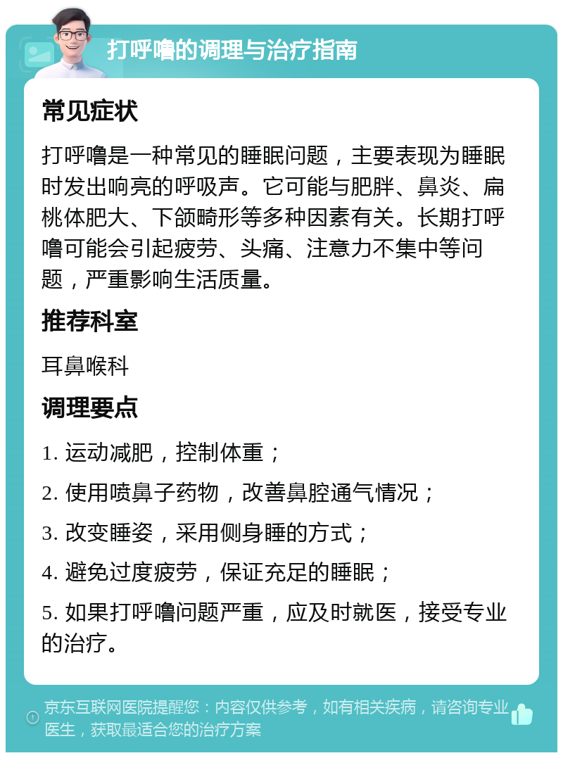 打呼噜的调理与治疗指南 常见症状 打呼噜是一种常见的睡眠问题，主要表现为睡眠时发出响亮的呼吸声。它可能与肥胖、鼻炎、扁桃体肥大、下颌畸形等多种因素有关。长期打呼噜可能会引起疲劳、头痛、注意力不集中等问题，严重影响生活质量。 推荐科室 耳鼻喉科 调理要点 1. 运动减肥，控制体重； 2. 使用喷鼻子药物，改善鼻腔通气情况； 3. 改变睡姿，采用侧身睡的方式； 4. 避免过度疲劳，保证充足的睡眠； 5. 如果打呼噜问题严重，应及时就医，接受专业的治疗。