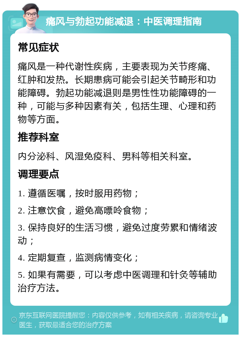 痛风与勃起功能减退：中医调理指南 常见症状 痛风是一种代谢性疾病，主要表现为关节疼痛、红肿和发热。长期患病可能会引起关节畸形和功能障碍。勃起功能减退则是男性性功能障碍的一种，可能与多种因素有关，包括生理、心理和药物等方面。 推荐科室 内分泌科、风湿免疫科、男科等相关科室。 调理要点 1. 遵循医嘱，按时服用药物； 2. 注意饮食，避免高嘌呤食物； 3. 保持良好的生活习惯，避免过度劳累和情绪波动； 4. 定期复查，监测病情变化； 5. 如果有需要，可以考虑中医调理和针灸等辅助治疗方法。