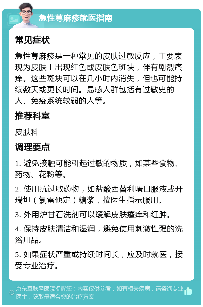 急性荨麻疹就医指南 常见症状 急性荨麻疹是一种常见的皮肤过敏反应，主要表现为皮肤上出现红色或皮肤色斑块，伴有剧烈瘙痒。这些斑块可以在几小时内消失，但也可能持续数天或更长时间。易感人群包括有过敏史的人、免疫系统较弱的人等。 推荐科室 皮肤科 调理要点 1. 避免接触可能引起过敏的物质，如某些食物、药物、花粉等。 2. 使用抗过敏药物，如盐酸西替利嗪口服液或开瑞坦（氯雷他定）糖浆，按医生指示服用。 3. 外用炉甘石洗剂可以缓解皮肤瘙痒和红肿。 4. 保持皮肤清洁和湿润，避免使用刺激性强的洗浴用品。 5. 如果症状严重或持续时间长，应及时就医，接受专业治疗。