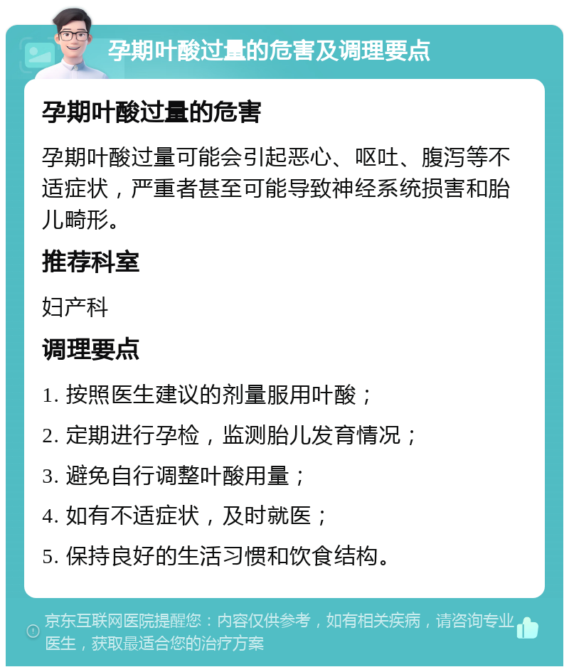 孕期叶酸过量的危害及调理要点 孕期叶酸过量的危害 孕期叶酸过量可能会引起恶心、呕吐、腹泻等不适症状，严重者甚至可能导致神经系统损害和胎儿畸形。 推荐科室 妇产科 调理要点 1. 按照医生建议的剂量服用叶酸； 2. 定期进行孕检，监测胎儿发育情况； 3. 避免自行调整叶酸用量； 4. 如有不适症状，及时就医； 5. 保持良好的生活习惯和饮食结构。