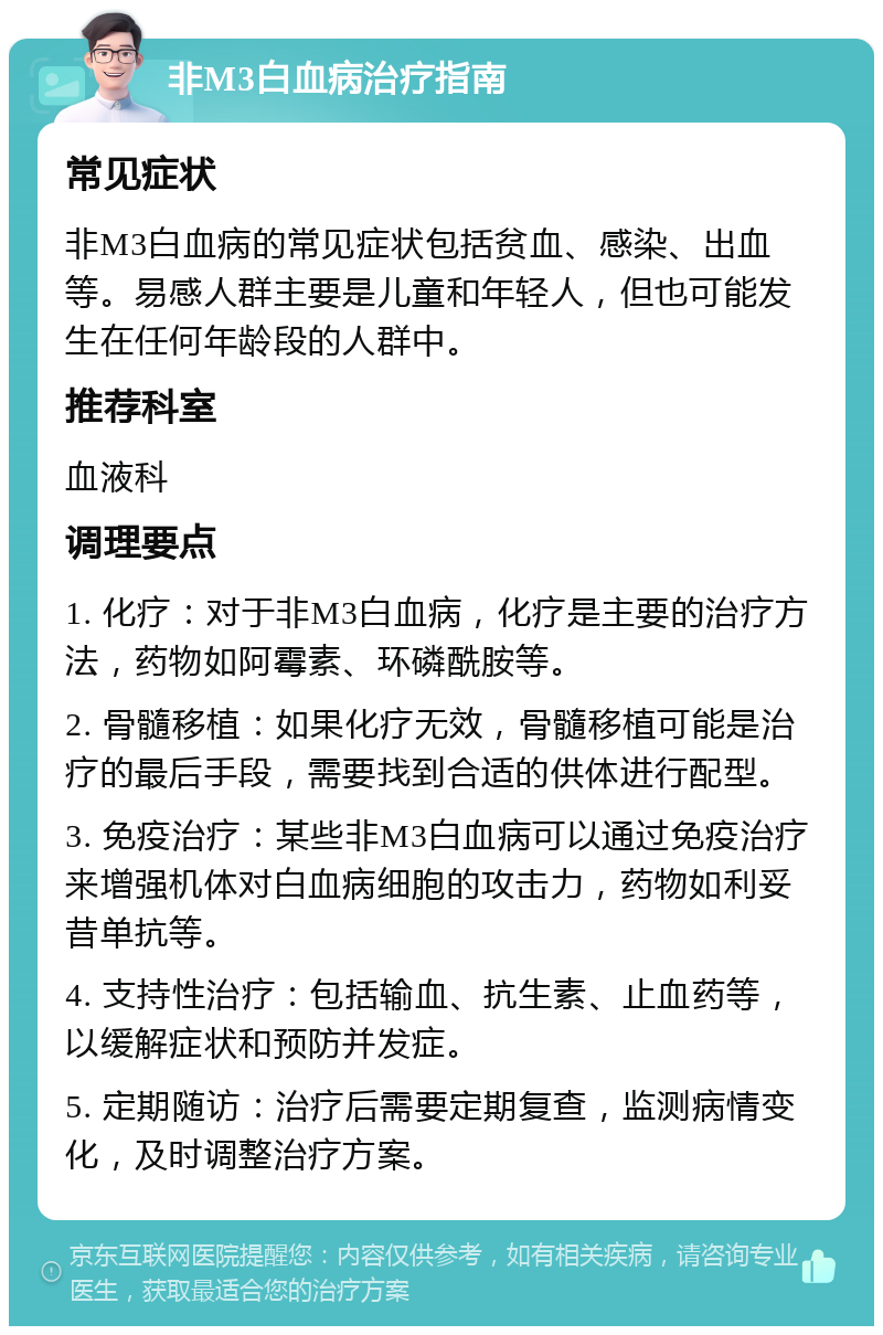 非M3白血病治疗指南 常见症状 非M3白血病的常见症状包括贫血、感染、出血等。易感人群主要是儿童和年轻人，但也可能发生在任何年龄段的人群中。 推荐科室 血液科 调理要点 1. 化疗：对于非M3白血病，化疗是主要的治疗方法，药物如阿霉素、环磷酰胺等。 2. 骨髓移植：如果化疗无效，骨髓移植可能是治疗的最后手段，需要找到合适的供体进行配型。 3. 免疫治疗：某些非M3白血病可以通过免疫治疗来增强机体对白血病细胞的攻击力，药物如利妥昔单抗等。 4. 支持性治疗：包括输血、抗生素、止血药等，以缓解症状和预防并发症。 5. 定期随访：治疗后需要定期复查，监测病情变化，及时调整治疗方案。